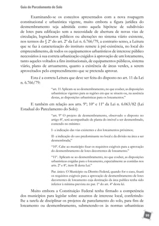 Guia do Parcelamento do Solo
99
Examinando-se os conceitos apresentados com a nova roupagem
constitucional e urbanística vigente, muito embora a figura jurídica do
desmembramento seja admitida como aquela hipótese de subdivisão
de lotes para edificação sem a necessidade de abertura de novas vias de
circulação, logradouros públicos ou alterações no sistema viário existente,
nos termos do § 2º do art. 2º da Lei n. 6.766/79, a contrario senso, a Leitura
que se faz à caracterização do instituto remete à pré-existência, no local do
empreendimento, de todos os equipamentos urbanísticos de interesse público
necessários à sua correta urbanização exigidos à aprovação de um loteamento,
tanto aqueles voltados a fins institucionais, de equipamentos públicos, sistema
viário, plano de arruamento, quanto a existência de áreas verdes, a serem
aproveitados pelo empreendimento que se pretenda aprovar.
Esta é a correta Leitura que deve ser feita do disposto no art. 11 da Lei
n. 6.766/79:
“art. 11 Aplicam-se ao desmembramento, no que couber, as disposições
urbanísticas vigentes para as regiões em que se situem ou, na ausência
destas, as disposições urbanísticas para os loteamentos.”
E também em relação aos arts. 9º; 10º e 11º da Lei n. 6.063/82 (Lei
Estadual do Parcelamento do Solo):
“art. 9º O projeto de desmembramento, observado o disposto no
artigo 8º, será acompanhado de planta do imóvel a ser desmembrado,
contendo no mínimo:
I- a indicação das vias existentes e dos loteamentos próximos;
II- a indicação do uso predominante no local e da divisão na área a ser
desmembrada;”
“10º. Cabe ao município fixar os requisitos exigíveis para a aprovação
do desmembramento de lotes decorrentes de loteamento.”
“11º. Aplicam-se ao desmembramento, no que couber, as disposições
urbanísticas exigidas para o loteamento, especialmente as contidas nos
arts. 2º e 8º, item II desta Lei.”
Par. único. O Município ou Distrito Federal, quando for o caso, fixará
os requisitos exigíveis para a aprovação de desmembramento de lotes
decorrentes de loteamento cuja destinação da área publica tenha sido
inferior à mínima prevista no par. 1º do art. 4º desta lei.
Muito embora a Constituição Federal tenha firmado a competência
dos municípios para legislar sobre assuntos de interesse local, conferindo-
lhe a tarefa de disciplinar os projetos de parcelamento do solo, para fins de
loteamento ou desmembramento, submetendo-os às normas urbanísticas
 
