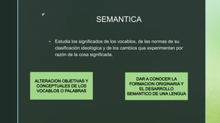 z
SEMANTICA
 Estudia los significados de los vocablos, de las normas de su
clasificación ideológica y de los cambios que ...