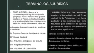 z
TERMINOLOGIA JURIDICA
 JURISPRUDENCIA.- Se encuentra
asociado a las atribuciones del Poder
Judicial de la Federación y ...