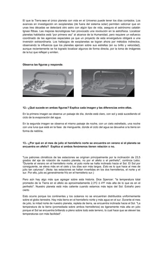 El que la Tierra sea el único planeta con vida en el Universo puede tener los días contados. Los
avances en investigación en exoplanetas (de fuera del sistema solar) permiten vaticinar que en
unas tres décadas se detectará otro astro con algún tipo de vida, asegura el astrónomo catalán
Ignasi Ribas. Las mejoras tecnológicas han provocado una revolución en la astrofísica. Localizar
planetas habitados está “por primera vez” al alcance de la Humanidad, pero requiere un esfuerzo
coordinado de las agencias espaciales ya que un proyecto de esta envergadura obligará a una
inversión extraordinaria. Los hallazgos de exoplanetas se logran ahora por métodos indirectos,
observando la influencia que los planetas ejercen sobre sus estrellas (en su brillo y velocidad),
aunque recientemente se ha logrado localizar algunos de forma directa, por la toma de imágenes
de la luz que reflejan y emiten.



Observa las figuras y responde:




12.- ¿Qué sucede en ambas figuras? Explica cada imagen y las diferencias entre ellas.

En la primera imagen se observa un paisaje de día, donde está claro, con sol y está sucediendo el
ciclo de la evaporación del agua.

En la segunda imagen se observa el mismo paisaje de noche, con un cielo estrellado, una noche
con una luna que está en la fase de menguante, donde el ciclo del agua se devuelve a la tierra en
forma de neblina.



13.- ¿Por qué en el mes de julio el hemisferio norte se encuentra en verano si el planeta se
encuentra en afelio? Explica si ambos fenómenos tienen relación o no. 52.100.000 Perihelio
147.100.000

"Los patrones climáticos de las estaciones se originan principalmente por la inclinación de 23,5
grados del eje de rotación de nuestro planeta, no por el afelio o el perihelio", continúa Lebo.
"Durante el verano en el hemisferio norte, el polo norte se halla inclinado hacia el Sol. El Sol por
consiguiente, se eleva más en el cielo y los días son más largos. Esto es lo que hace al mes de
julio tan caluroso". (Nota: las estaciones se hallan invertidas en los dos hemisferios, el norte y el
sur. Por ello, julio es generalmente frío en el hemisferio sur.)

Pero aún hay algo más que agregar sobre esta historia. Dice Spencer: "la temperatura total
promedio de la Tierra en el afelio es aproximadamente 2,3oC ó 4oF más alta de lo que es en el
perihelio". Nuestro planeta está más caliente cuando estamos más lejos del Sol. Extraño pero
cierto.

Esto ocurre porque los continentes y los océanos no se encuentran distribuidos uniformemente
sobre el globo terrestre. Hay más tierra en el hemisferio norte y más agua en el sur. Durante el mes
de julio, la mitad norte de nuestro planeta, repleta de tierra, se encuentra inclinada hacia el Sol. "La
temperatura de la tierra (promediada sobre ambos hemisferios) es ligeramente más alta en julio
porque el Sol se encuentra brillando a pleno sobre todo este terreno, lo cual hace que se eleven las
temperaturas con más facilidad".
 
