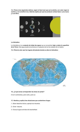 14.- Pinta en las siguientes esferas, según la fase lunar que se te solicita, con color negro la
sombra y con amarillo la luz. Además explica por qué se producen ambas fases. Luna nueva
y Luna llena




La hidrosfera

La hidrosfera en es conjunto de todas las aguas que se encuentran bajo y sobre la superficie
de la Tierra. Esta agua puede encontrarse en cualquiera de los tres estados de la materia.

15.- Pinta de color azul los lugares del planeta donde se ubica la hidrosfera:




16.- ¿A qué zonas corresponden las áreas sin pintar?

A los 5 continentes y polo norte y polo sur.



17.- Nombra y explica tres situaciones que contaminen el agua.

1.- Botar desechos tóxicos, ejemplo las industrias.

2.- Echar basuras.

3.- Evacuar aguas servidas del alcantarillado 0.
 