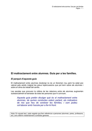 El maltractament entre alumnes. Guia per a les famílies
Pàgina - 1 -
El maltractament entre alumnes. Guia per a les famílies.
El perquè d’aquesta guia
El maltractament entre alumnes (bullying) no és un fenomen nou però ha estat poc
valorat pels adults malgrat les greus repercussions que pot tenir sobre els alumnes i
sobre el clima de treball del centre.
Les escoles que procuren la millora de les relacions entre els alumnes augmenten
substancialment el benestar de totes les persones que hi conviuen.
Aquesta guia pretén divulgar què és el maltractament entre
alumnes, de quines conductes estem parlant, els indicadors
de risc que heu de conèixer les famílies, i com podeu
col·laborar amb l’escola per a fer-hi front.
Nota: En aquest text, cada vegada que fem referència a persones (alumnes, pares, professors,
etc.) ens referim indistintament a ambdós gèneres.
 