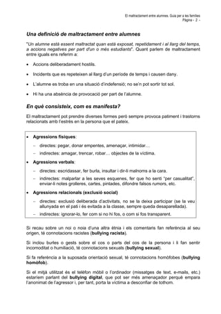 El maltractament entre alumnes. Guia per a les famílies
Pàgina - 2 -
Una definició de maltractament entre alumnes
"Un alumne està essent maltractat quan està exposat, repetidament i al llarg del temps,
a accions negatives per part d'un o més estudiants". Quant parlem de maltractament
entre iguals ens referim a:
• Accions deliberadament hostils.
• Incidents que es repeteixen al llarg d’un període de temps i causen dany.
• L’alumne es troba en una situació d’indefensió; no se’n pot sortir tot sol.
• Hi ha una absència de provocació per part de l’alumne.
En què consisteix, com es manifesta?
El maltractament pot prendre diverses formes però sempre provoca patiment i trastorns
relacionats amb l’estrès en la persona que el pateix.
• Agressions físiques:
− directes: pegar, donar empentes, amenaçar, intimidar…
− indirectes: amagar, trencar, robar… objectes de la víctima.
• Agressions verbals:
− directes: escridassar, fer burla, insultar i dir-li malnoms a la cara.
− indirectes: malparlar a les seves esquenes, fer que ho senti “per casualitat”,
enviar-li notes grolleres, cartes, pintades, difondre falsos rumors, etc.
• Agressions relacionals (exclusió social)
− directes: exclusió deliberada d’activitats, no se la deixa participar (se la veu
allunyada en el pati i és evitada a la classe, sempre queda desaparellada).
− indirectes: ignorar-lo, fer com si no hi fos, o com si fos transparent.
Si recau sobre un noi o noia d’una altra ètnia i els comentaris fan referència al seu
origen, té connotacions racistes (bullying racista).
Si inclou burles o gests sobre el cos o parts del cos de la persona i li fan sentir
incomoditat o humiliació, té connotacions sexuals (bullying sexual).
Si fa referència a la suposada orientació sexual, té connotacions homòfobes (bullying
homòfob).
Si el mitjà utilitzat és el telèfon mòbil o l’ordinador (missatges de text, e-mails, etc.)
estaríem parlant del bullying digital, que pot ser més amenaçador perquè empara
l’anonimat de l’agressor i, per tant, porta la víctima a desconfiar de tothom.
 