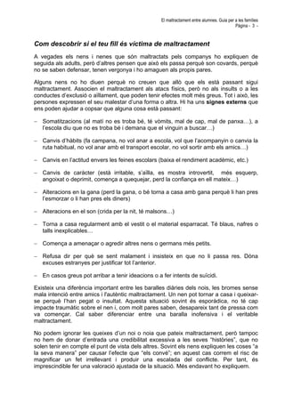 El maltractament entre alumnes. Guia per a les famílies
Pàgina - 3 -
Com descobrir si el teu fill és víctima de maltractament
A vegades els nens i nenes que són maltractats pels companys ho expliquen de
seguida als adults, però d’altres pensen que això els passa perquè son covards, perquè
no se saben defensar, tenen vergonya i ho amaguen als propis pares.
Alguns nens no ho diuen perquè no creuen que allò que els està passant sigui
maltractament. Associen el maltractament als atacs físics, però no als insults o a les
conductes d’exclusió o aïllament, que poden tenir efectes molt més greus. Tot i això, les
persones expressen el seu malestar d’una forma o altra. Hi ha uns signes externs que
ens poden ajudar a copsar que alguna cosa està passant:
− Somatitzacions (al matí no es troba bé, té vòmits, mal de cap, mal de panxa…), a
l’escola diu que no es troba bé i demana que el vinguin a buscar…)
− Canvis d’hàbits (fa campana, no vol anar a escola, vol que l’acompanyin o canvia la
ruta habitual, no vol anar amb el transport escolar, no vol sortir amb els amics…)
− Canvis en l’actitud envers les feines escolars (baixa el rendiment acadèmic, etc.)
− Canvis de caràcter (està irritable, s’aïlla, es mostra introvertit, més esquerp,
angoixat o deprimit, comença a quequejar, perd la confiança en ell mateix…)
− Alteracions en la gana (perd la gana, o bé torna a casa amb gana perquè li han pres
l’esmorzar o li han pres els diners)
− Alteracions en el son (crida per la nit, té malsons…)
− Torna a casa regularment amb el vestit o el material esparracat. Té blaus, nafres o
talls inexplicables…
− Comença a amenaçar o agredir altres nens o germans més petits.
− Refusa dir per què se sent malament i insisteix en que no li passa res. Dóna
excuses estranyes per justificar tot l’anterior.
− En casos greus pot arribar a tenir ideacions o a fer intents de suïcidi.
Existeix una diferència important entre les baralles diàries dels nois, les bromes sense
mala intenció entre amics i l'autèntic maltractament. Un nen pot tornar a casa i queixar-
se perquè l’han pegat o insultat. Aquesta situació sovint és esporàdica, no té cap
impacte traumàtic sobre el nen i, com molt pares saben, desapareix tant de pressa com
va començar. Cal saber diferenciar entre una baralla inofensiva i el veritable
maltractament.
No podem ignorar les queixes d’un noi o noia que pateix maltractament, però tampoc
no hem de donar d’entrada una credibilitat excessiva a les seves “històries”, que no
solen tenir en compte el punt de vista dels altres. Sovint els nens expliquen les coses “a
la seva manera” per causar l’efecte que “els convé”; en aquest cas correm el risc de
magnificar un fet irrellevant i produir una escalada del conflicte. Per tant, és
imprescindible fer una valoració ajustada de la situació. Més endavant ho expliquem.
 