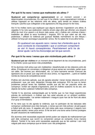 El maltractament entre alumnes. Guia per a les famílies
Pàgina - 4 -
Per què hi ha nens i nenes que maltracten els altres ?
Qualsevol pot comportar-se agressivament en un moment concret i en
determinades circumstàncies. És cert que hi ha infants i joves especialment inclinats a
utilitzar l’agressió en les relacions amb els altres, però també en trobem d’altres
tranquils i pacífics que s’afegeixen a les agressions (Ho faig perquè ho fan tots).
Així hi ha moltes raons que expliquen que alguns alumnes n’agredeixin uns altres. A
vegades hi ha nois que esdevenen violents envers algú altre per afrontar una situació
difícil (la mort d’un parent o el divorci dels pares, etc.); d’altres són víctimes d’abús i
traslladen als altres la seva humiliació i angoixa. N’hi ha que volen ser els més
poderosos i utilitzen la violència per guanyar lleialtat; normalment no són feliços i
utilitzen la força per aconseguir popularitat i amics. No ho saben fer d’una altra forma.
En qualsevol cas aquests nens i nenes han d’entendre que la
seva conducta és inacceptable i que si continuen comportant-
se així hi haurà conseqüències. Paral·lelament se’ls ha de
donar ajuda i se’ls ha d’encoratjar per tal que canviïn.
Per què hi ha nens i nenes que són victimitzats pels altres ?
Qualsevol pot ser víctima en un moment donat depenent de les circumstàncies, però
hi ha infants i joves que tenen més probabilitats.
Hi ha alumnes molt actius que són maldestres i desafortunats en les relacions amb els
altres. S’impliquen en converses o s’afegeixen al grup sense ser convidats, parlen quan
cal callar, fan bromes poc afortunades, etc. La seva barroeria serveix d’excusa als
agressors (és un pesat, que vagi amb els seus amics, no l’aguantem…) però en realitat
només és manca de competència social.
D’altres són alumnes aplicats, que els agrada estudiar i tenen bones relacions amb el
professorat i que, per això, desperten l’enveja dels companys. N’hi ha que no tenen
problemes perquè tenen les habilitats socials que els fan ser populars entre els
companys i eviten ser objecte d’agressions, però en d’altres ocasions no és així, són
objecte de burles i pateixen l’aïllament dels companys.
També hi ha alumnes sobreprotegits per la família que no han tingut experiències
prèvies de confrontació, o d’altres que han estat educats en un ambient acollidor,
tolerant i responsable, i se senten malament i insegurs quan han de fer front als atacs
d’un grup d’intimidadors.
Hi ha nens que no els agrada la violència, que no participen de les batusses dels
companys i prefereixen jocs més tranquils, o nenes que són més actives i al pati juguen
a futbol amb els nens. A vegades són mal vistos pels seus companys (i segons com
també pels adults) i tenen pocs amics. El fet de tenir una bona xarxa d’amics protegeix
de patir situacions de maltractament.
Els alumnes amb necessitats especials també poden ser objecte de maltractament per
part dels companys que sovint no comprenen perquè es comporta d’una manera
diferent. També hi ha nens amb necessitats especials que es fan estimar i són molt
volguts pels seus companys que en tenen cura i els protegeixen.
 
