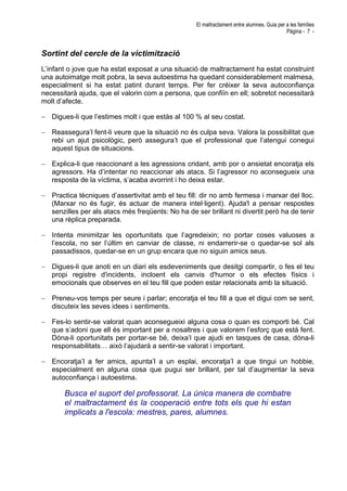 El maltractament entre alumnes. Guia per a les famílies
Pàgina - 7 -
Sortint del cercle de la victimització
L’infant o jove que ha estat exposat a una situació de maltractament ha estat construint
una autoimatge molt pobra, la seva autoestima ha quedant considerablement malmesa,
especialment si ha estat patint durant temps. Per fer créixer la seva autoconfiança
necessitarà ajuda, que el valorin com a persona, que confiïn en ell; sobretot necessitarà
molt d’afecte.
− Digues-li que l’estimes molt i que estàs al 100 % al seu costat.
− Reassegura’l fent-li veure que la situació no és culpa seva. Valora la possibilitat que
rebi un ajut psicològic, però assegura’t que el professional que l’atengui conegui
aquest tipus de situacions.
− Explica-li que reaccionant a les agressions cridant, amb por o ansietat encoratja els
agressors. Ha d’intentar no reaccionar als atacs. Si l’agressor no aconsegueix una
resposta de la víctima, s’acaba avorrint i ho deixa estar.
− Practica tècniques d’assertivitat amb el teu fill: dir no amb fermesa i marxar del lloc.
(Marxar no és fugir, és actuar de manera intel·ligent). Ajuda'l a pensar respostes
senzilles per als atacs més freqüents: No ha de ser brillant ni divertit però ha de tenir
una rèplica preparada.
− Intenta minimitzar les oportunitats que l’agredeixin; no portar coses valuoses a
l’escola, no ser l’últim en canviar de classe, ni endarrerir-se o quedar-se sol als
passadissos, quedar-se en un grup encara que no siguin amics seus.
− Digues-li que anoti en un diari els esdeveniments que desitgi compartir, o fes el teu
propi registre d'incidents, incloent els canvis d'humor o els efectes físics i
emocionals que observes en el teu fill que poden estar relacionats amb la situació.
− Preneu-vos temps per seure i parlar; encoratja el teu fill a que et digui com se sent,
discuteix les seves idees i sentiments.
− Fes-lo sentir-se valorat quan aconsegueixi alguna cosa o quan es comporti bé. Cal
que s’adoni que ell és important per a nosaltres i que valorem l’esforç que està fent.
Dóna-li oportunitats per portar-se bé, deixa’l que ajudi en tasques de casa, dóna-li
responsabilitats… això l’ajudarà a sentir-se valorat i important.
− Encoratja’l a fer amics, apunta’l a un esplai, encoratja’l a que tingui un hobbie,
especialment en alguna cosa que pugui ser brillant, per tal d’augmentar la seva
autoconfiança i autoestima.
Busca el suport del professorat. La única manera de combatre
el maltractament és la cooperació entre tots els que hi estan
implicats a l'escola: mestres, pares, alumnes.
 