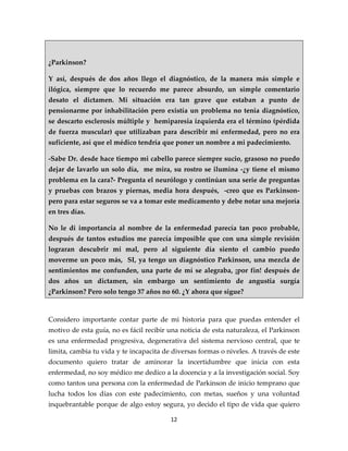 ¿Parkinson?

Y así, después de dos años llego el diagnóstico, de la manera más simple e
ilógica, siempre que lo recuerdo me parece absurdo, un simple comentario
desato el dictamen. Mi situación era tan grave que estaban a punto de
pensionarme por inhabilitación pero existía un problema no tenia diagnóstico,
se descarto esclerosis múltiple y hemiparesia izquierda era el término (pérdida
de fuerza muscular) que utilizaban para describir mi enfermedad, pero no era
suficiente, así que el médico tendría que poner un nombre a mi padecimiento.

-Sabe Dr. desde hace tiempo mi cabello parece siempre sucio, grasoso no puedo
dejar de lavarlo un solo día, me mira, su rostro se ilumina -¿y tiene el mismo
problema en la cara?- Pregunta el neurólogo y continúan una serie de preguntas
y pruebas con brazos y piernas, media hora después, -creo que es Parkinson-
pero para estar seguros se va a tomar este medicamento y debe notar una mejoría
en tres días.

No le di importancia al nombre de la enfermedad parecía tan poco probable,
después de tantos estudios me parecía imposible que con una simple revisión
lograran descubrir mi mal, pero al siguiente día siento el cambio puedo
moverme un poco más, SI, ya tengo un diagnóstico Parkinson, una mezcla de
sentimientos me confunden, una parte de mí se alegraba, ¡por fin! después de
dos años un dictamen, sin embargo un sentimiento de angustia surgía
¿Parkinson? Pero solo tengo 37 años no 60. ¿Y ahora que sigue?



Considero importante contar parte de mi historia para que puedas entender el
motivo de esta guía, no es fácil recibir una noticia de esta naturaleza, el Parkinson
es una enfermedad progresiva, degenerativa del sistema nervioso central, que te
limita, cambia tu vida y te incapacita de diversas formas o niveles. A través de este
documento quiero tratar de aminorar la incertidumbre que inicia con esta
enfermedad, no soy médico me dedico a la docencia y a la investigación social. Soy
como tantos una persona con la enfermedad de Parkinson de inicio temprano que
lucha todos los días con este padecimiento, con metas, sueños y una voluntad
inquebrantable porque de algo estoy segura, yo decido el tipo de vida que quiero

                                         12
 
