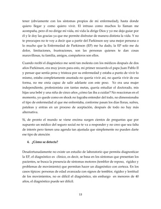tener (obviamente con los síntomas propios de mi enfermedad), hasta donde
quiero llegar y como quiero vivir. El intruso como muchos lo llaman me
acompaña, pero él no dirige mi vida, mi vida la dirige Dios y yo me dejo guiar por
él y le doy las gracias ya que me permite disfrutar de manera distinta la vida. Y no
te preocupes no te voy a decir que a partir del Parkinson soy una mejor persona o
lo mucho que la Enfermedad de Parkinson (EP) me ha dado, la EP solo me da
dolor, limitaciones, frustraciones, son las personas quienes te dan cosas
maravillosas, tu familia, amigos, compañeros son ellos.

Cuando recibí el diagnóstico me sentí tan molesta con los médicos después de dos
años Parkinson, era muy joven para esto, mi primer recuerdo el papa Juan Pablo II
y pensar que sentía pena y tristeza por su enfermedad y estaba a punto de vivir lo
mismo, estaba completamente asustada no quería vivir así, no quería vivir de esa
forma, no me creía capaz de salir adelante con este peso.        Yo era una mujer
independiente, profesionista con tantas metas, quería estudiar el doctorado, mis
hijas una bebé y una niña de cinco años ¿cómo las iba a cuidar? No reaccionas en el
momento, yo quede como en shock no lograba entender del todo, no dimensionaba
el tipo de enfermedad al que me enfrentaba, conforme pasan los días lloras, sufres,
pataleas y entras en un proceso de aceptación, después de todo no hay más
alternativa.

Sí, de pronto el mundo se viene encima surgen cientos de preguntas que por
supuesto un médico del seguro social no te va a responder y no creo que sea falta
de interés pero tienen una agenda tan ajustada que simplemente no pueden darte
ese tipo de atención

   4. ¿Cómo se detecta?


Desafortunadamente no existe un estudio de laboratorio que permita diagnosticar
la EP, el diagnóstico es clínico, es decir, se basa en los síntomas que presentan los
pacientes, se busca la presencia de síntomas motores (temblor de reposo, rigidez y
problemas de movimiento) que permitan hacer un diagnóstico con certeza. En los
casos típicos: personas de edad avanzada con signos de temblor, rigidez y lentitud
de los movimientos, no es difícil el diagnóstico, sin embargo en menores de 40
años, el diagnóstico puede ser difícil.



                                          13
 