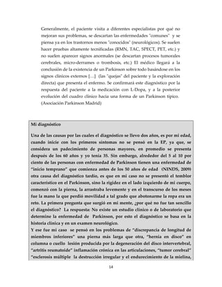 Generalmente, el paciente visita a diferentes especialistas por qué no
     mejoran sus problemas, se descartan las enfermedades "comunes" y se
     piensa ya en los trastornos menos "conocidos" (neurológicos). Se suelen
     hacer pruebas altamente tecnificadas (RMN, TAC, SPECT, PET, etc.) y
     no suelen aparecer signos anormales (se descartan procesos tumorales
     cerebrales, micro-derrames o trombosis, etc.) El médico llegará a la
     conclusión de la existencia de un Parkinson sobre todo basándose en los
     signos clínicos externos […] (las "quejas" del paciente y la exploración
     directa) que presenta el enfermo. Se confirmará este diagnóstico por la
     respuesta del paciente a la medicación con L-Dopa, y a la posterior
     evolución del cuadro clínico hacia una forma de un Parkinson típico.
     (Asociación Parkinson Madrid)



Mi diagnóstico

Una de las causas por las cuales el diagnóstico se llevo dos años, es por mi edad,
cuando inicie con los primeros síntomas no se pensó en la EP, ya que, se
considera un padecimiento de personas mayores, en promedio se presenta
después de los 60 años y yo tenía 35. Sin embargo, alrededor del 5 al 10 por
ciento de las personas con enfermedad de Parkinson tienen una enfermedad de
“inicio temprano” que comienza antes de los 50 años de edad (NINDS, 2009)
otra causa del diagnóstico tardío, es que en mi caso no se presentó el temblor
característico en el Parkinson, sino la rigidez en el lado izquierdo de mi cuerpo,
comenzó con la pierna, la arrastraba levemente y en el transcurso de los meses
fue la mano la que perdió movilidad a tal grado que abotonarme la ropa era un
reto. La primera pregunta que surgió en mi mente, ¿por qué no fue tan sencillo
el diagnóstico? La respuesta: No existe un estudio clínico o de laboratorio que
determine la enfermedad de Parkinson, por esto el diagnóstico se basa en la
historia clínica y en un examen neurológico.
Y ese fue mi caso se pensó en los problemas de “discrepancia de longitud de
miembros inferiores” una pierna más larga que otra, “hernia en disco” en
columna o cuello lesión producida por la degeneración del disco intervertebral,
“artritis reumatoide” inflamación crónica en las articulaciones, “tumor cerebral”
“esclerosis múltiple la destrucción irregular y el endurecimiento de la mielina,

                                        14
 