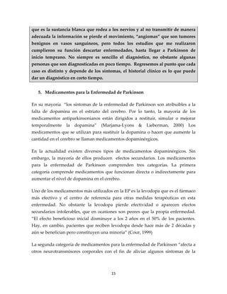 que es la sustancia blanca que rodea a los nervios y al no transmitir de manera
adecuada la información se pierde el movimiento, “angiomas” que son tumores
benignos en vasos sanguíneos, pero todos los estudios que me realizaron
cumplieron su función descartar enfermedades, hasta llegar a Parkinson de
inicio temprano. No siempre es sencillo el diagnóstico, no obstante algunas
personas que son diagnosticadas en poco tiempo. Regresemos al punto que cada
caso es distinto y depende de los síntomas, el historial clínico es lo que puede
dar un diagnóstico en corto tiempo.


   5. Medicamentos para la Enfermedad de Parkinson

En su mayoría “los síntomas de la enfermedad de Parkinson son atribuibles a la
falta de dopamina en el estriato del cerebro. Por lo tanto, la mayoría de los
medicamentos antiparkinsonianos están dirigidos a restituir, simular o mejorar
temporalmente    la   dopamina”   (Marjama-Lyons     &   Lieberman,   2000)   Los
medicamentos que se utilizan para sustituir la dopamina o hacen que aumente la
cantidad en el cerebro se llaman medicamentos dopaminérgicos.

En la actualidad existen diversos tipos de medicamentos dopaminérgicos. Sin
embargo, la mayoría de ellos producen efectos secundarios. Los medicamentos
para la enfermedad de Parkinson comprenden tres categorías. La primera
categoría comprende medicamentos que funcionan directa o indirectamente para
aumentar el nivel de dopamina en el cerebro.

Uno de los medicamentos más utilizados en la EP es la levodopa que es el fármaco
más efectivo y el centro de referencia para otras medidas terapéuticas en esta
enfermedad. No obstante la levodopa pierde efectividad o aparecen efectos
secundarios intolerables, que en ocasiones son peores que la propia enfermedad.
“El efecto beneficioso inicial disminuye a los 2 años en el 50% de los pacientes.
Hay, en cambio, pacientes que reciben levodopa desde hace más de 2 décadas y
aún se benefician pero constituyen una minoría” (Cour, 1999)

La segunda categoría de medicamentos para la enfermedad de Parkinson “afecta a
otros neurotransmisores corporales con el fin de aliviar algunos síntomas de la



                                       15
 