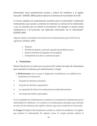 enfermedad. Estos medicamentos ayudan a reducir los temblores y la rigidez
muscular” (NINDS, 2009) pueden mejorar los síntomas de movimiento de la EP.

La tercera categoría de medicamentos recetados para la enfermedad “comprende
medicamentos que ayudan a controlar los síntomas no motores de la enfermedad,
o sea, los síntomas que no afectan el movimiento. Por ejemplo, se puede recetar
antidepresivos a las personas con depresión relacionada con la enfermedad”
(NINDS, 2009)

Algunos efectos secundarios frecuentes de los medicamentos para la EP son los
siguientes: (Holden, 2005)


           o Náuseas
           o Pérdida de apetito, a menudo seguida de pérdida de peso
           o Edema (retención de líquidos en los tejidos)
           o Compulsión de comer y aumento de peso


    6. Tratamientos

Hasta el día de hoy no existe una cura para la EP, existen dos tipos de tratamientos
para controlar los síntomas, por medicamentos y cirugía.

    a. Medicamentos: una vez que se diagnostica el párkinson, se establecerá un
      tratamiento en función de:

•      El grado de deterioro funcional.

•      El grado de deterioro cognoscitivo.

•      La capacidad de tolerar los medicamentos antiparkinsonianos.

•      El consejo del médico especialista.


En la actualidad los medicamentos constituyen el tratamiento fundamental para la
enfermedad de Parkinson. La Levodopa es el medicamento principal, pues permite
un alivio de los síntomas más rápido y efectivo que otros existentes en el mercado.

b. Cirugía: El objetivo del tratamiento consiste en reducir los temblores o la rigidez
que produce la enfermedad. En algunos casos, la cirugía permite reducir la

                                          16
 