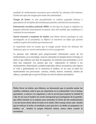 cantidad de medicamentos necesarios para controlar los síntomas del trastorno.
Existen tres tipos de cirugías para tratar esta enfermedad:

Cirugía de lesión: en este procedimiento se realizan pequeñas lesiones o
quemaduras de los tejidos del encéfalo para permitir controlar los movimientos.

Estimulación encefálica profunda (DBS): en este tipo de cirugía se implanta un
pequeño electrodo (marcapasos) en puntos clave del encéfalo que contribuyen a
controlar los movimientos.

Injerto neuronal o trasplante de tejidos: esta última técnica quirúrgica se está
investigando en la actualidad, su objetivo es encontrar un tejido que permita
sustituir la parte del encéfalo que funciona mal.

Es importante tener en cuenta que la cirugía puede aliviar los síntomas del
Parkinson, pero no cura la enfermedad ni evita su progresión.

La persona más indicada para proporcionarte información acerca de los
medicamentos, es tu neurólogo, como te comentaba no siempre tienen el tiempo, lo
ideal es que elabores una lista de preguntas, las formules por prioridades y él te
dará una respuesta. Los puntos que son              importantes se refieren a tus
medicamentos, alimentación, cuidados especiales, efectos secundarios, éste aspecto
es vital y generalmente no lo menciona el médico, en mi caso al inicio los
medicamentos me provocaron nauseas, vómito, mareos, insomnio, dolores de
cabeza y pensaba que era por la EP pero no eran los efectos secundarios.




Debes llevar un diario, una bitácora, un documento que te permita anotar tus
cambios, síntomas, todo lo que sea importante en tu enfermedad. Con el tiempo
aprenderás a conocer a tu organismo y esto te servirá para mejorar tu calidad de
vida. En mi caso el médico me receto omeoprasol para protegerme de la gastritis,
que debía tomarlo en la mañana pero neutralizo el efecto de mis medicamentos
y no me hacen efecto ahora lo tomo en la noche. Otro consejo anota cada estudio
que te realicen, la fecha, el resultado y para qué sirve, no dudes en preguntar a tu
médico, así     tendrás tu propio historial clínico, nunca sabes cuándo lo
necesitaras.

                                         17
 