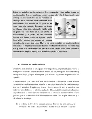 Todos los detalles son importantes, debes preguntar, cómo debes tomar tus
medicamentos, después o antes de comer, con que intervalo de tiempo entre uno
y otro y ser muy cuidadoso en los períodos. La
levodopa es el sustituto de la dopamina, es el
medicamento más común en EP, para mí es
como una pila cuando despierto no tengo
movilidad, estoy completamente rígida tarda
en promedio una hora en hacer efecto el
medicamento y a partir de ahí funciono
durante tres horas, como un juguete cuando
tiene pilas nuevas, me muevo de manera
normal nadie notaria que tengo EP, y si no tomo en orden los medicamentos o
aun cuando lo haga ( se tienen días buenos donde el medicamento funciona muy
bien y otros días simplemente no pasa nada) me vuelvo lenta como cuando se
van acabando las pilas lento y más lento hasta perder la movilidad.




   7. La alimentación en el Parkinson

En la EP la alimentación es un aspecto muy importante, en primer lugar, porque la
dieta puede interferir con la absorción de uno de los principales medicamentos y
en segundo lugar porque el desgaste que sufre tu organismo requiere atención
especial.

El medicamento que consideró más importante es la levodopa y ésta requiere
ciertos cuidados al momento de tomarla, la levodopa no se absorbe en el estómago,
sino en el intestino delgado, por lo que deberá competir con la proteína para
poder ser absorbido por el intestino delgado. (Holden, 2005) Se recomienda comer
las proteínas en la noche para no compitan con la absorción de la levodopa. Se cree
que las pastas y otros hidratos de carbono favorecen una mayor absorción y la
eficacia de la levodopa.


    1) Si se toma la levodopa inmediatamente después de una comida, la
       absorción de dicho medicamento puede tardar mucho. Nuestro

                                        18
 