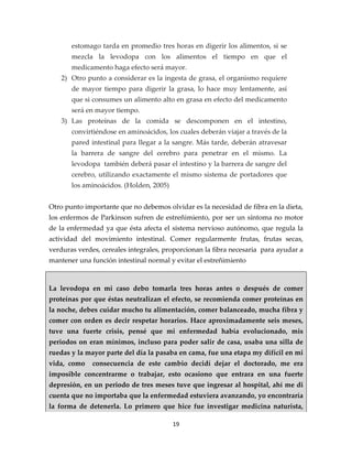 estomago tarda en promedio tres horas en digerir los alimentos, si se
       mezcla la levodopa con los alimentos el tiempo en que el
       medicamento haga efecto será mayor.
    2) Otro punto a considerar es la ingesta de grasa, el organismo requiere
       de mayor tiempo para digerir la grasa, lo hace muy lentamente, así
       que si consumes un alimento alto en grasa en efecto del medicamento
       será en mayor tiempo.
    3) Las proteínas de la comida se descomponen en el intestino,
       convirtiéndose en aminoácidos, los cuales deberán viajar a través de la
       pared intestinal para llegar a la sangre. Más tarde, deberán atravesar
       la barrera de sangre del cerebro para penetrar en el mismo. La
       levodopa también deberá pasar el intestino y la barrera de sangre del
       cerebro, utilizando exactamente el mismo sistema de portadores que
       los aminoácidos. (Holden, 2005)


Otro punto importante que no debemos olvidar es la necesidad de fibra en la dieta,
los enfermos de Parkinson sufren de estreñimiento, por ser un síntoma no motor
de la enfermedad ya que ésta afecta el sistema nervioso autónomo, que regula la
actividad del movimiento intestinal. Comer regularmente frutas, frutas secas,
verduras verdes, cereales integrales, proporcionan la fibra necesaria para ayudar a
mantener una función intestinal normal y evitar el estreñimiento



La levodopa en mi caso debo tomarla tres horas antes o después de comer
proteínas por que éstas neutralizan el efecto, se recomienda comer proteínas en
la noche, debes cuidar mucho tu alimentación, comer balanceado, mucha fibra y
comer con orden es decir respetar horarios. Hace aproximadamente seis meses,
tuve una fuerte crisis, pensé que mi enfermedad había evolucionado, mis
periodos on eran mínimos, incluso para poder salir de casa, usaba una silla de
ruedas y la mayor parte del día la pasaba en cama, fue una etapa my difícil en mi
vida, como    consecuencia de este cambio decidí dejar el doctorado, me era
imposible concentrarme o trabajar, esto ocasiono que entrara en una fuerte
depresión, en un periodo de tres meses tuve que ingresar al hospital, ahí me di
cuenta que no importaba que la enfermedad estuviera avanzando, yo encontraría
la forma de detenerla. Lo primero que hice fue investigar medicina naturista,

                                         19
 