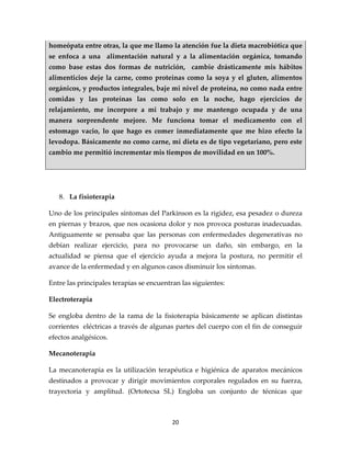homeópata entre otras, la que me llamo la atención fue la dieta macrobiótica que
se enfoca a una alimentación natural y a la alimentación orgánica, tomando
como base estas dos formas de nutrición, cambie drásticamente mis hábitos
alimenticios deje la carne, como proteínas como la soya y el gluten, alimentos
orgánicos, y productos integrales, baje mi nivel de proteína, no como nada entre
comidas y las proteínas las como solo en la noche, hago ejercicios de
relajamiento, me incorpore a mi trabajo y me mantengo ocupada y de una
manera sorprendente mejore. Me funciona tomar el medicamento con el
estomago vacio, lo que hago es comer inmediatamente que me hizo efecto la
levodopa. Básicamente no como carne, mi dieta es de tipo vegetariano, pero este
cambio me permitió incrementar mis tiempos de movilidad en un 100%.




   8. La fisioterapia

Uno de los principales síntomas del Parkinson es la rigidez, esa pesadez o dureza
en piernas y brazos, que nos ocasiona dolor y nos provoca posturas inadecuadas.
Antiguamente se pensaba que las personas con enfermedades degenerativas no
debían realizar ejercicio, para no provocarse un daño, sin embargo, en la
actualidad se piensa que el ejercicio ayuda a mejora la postura, no permitir el
avance de la enfermedad y en algunos casos disminuir los síntomas.

Entre las principales terapias se encuentran las siguientes:

Electroterapia

Se engloba dentro de la rama de la fisioterapia básicamente se aplican distintas
corrientes eléctricas a través de algunas partes del cuerpo con el fin de conseguir
efectos analgésicos.

Mecanoterapia

La mecanoterapia es la utilización terapéutica e higiénica de aparatos mecánicos
destinados a provocar y dirigir movimientos corporales regulados en su fuerza,
trayectoria y amplitud. (Ortotecsa SL) Engloba un conjunto de técnicas que



                                          20
 