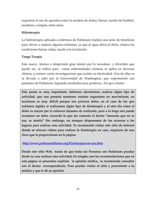 requieren el uso de aparatos como la escalera de dedos, barras, ruedas de hombro,
escaleras y rampas, entre otros.

Hidroterapia

La hidroterapia aplicada a enfermos de Parkinson implica una serie de beneficios
para aliviar o mejorar algunos síntomas, ya que el agua alivia el dolor, mejora las
condiciones físicas, relaja, ayuda a la circulación.

Tango Terapia

Esta nueva técnica a despertado gran interés por lo novedoso y divertido que
puede ser, se utiliza para     varias enfermedades crónicas se aplica en diversas
clínicas, y existen varias investigaciones que avalan su efectividad. Una de ellas es
la llevada a cabo por la Universidad de Washington, que experimentó con
pacientes de Parkinson, logrando resultados muy positivos. Así que a bailar

Este punto es muy importante, debemos ejercitarnos, realizar algún tipo de
actividad, que nos permita mantener nuestro organismo en movimiento. en
ocasiones es muy difícil porque nos provoca dolor, en el caso de los que
sufrimos rigidez si realizamos algún tipo de fisioterapia y al otro día como el
dolor es mayor por el esfuerzo dejamos de realizarlo, pero a la larga nos puede
ocasionar un daño, recuerdo lo que me comento el doctor “musculo que no se
usa, se atrofia” Sin embargo, no siempre disponemos de los recursos o los
lugares para realizar esta actividad. Te recomiendo visitar este sitio de internet
donde se ofrecen videos para realizar la fisioterapia en casa, requieres de una
clave que te proporcionan en la página.

http://www.parkinsonblanes.org/Fisioterapia-en-casa.htm

Desde este sitio Web, tratan de que todas las Personas con Parkinson puedan
desde su casa realizar esta actividad, En ningún caso las recomendaciones que en
esta página se presentan suplirán la opinión médica, se recomienda consultar
con el doctor correspondiente. Pero puedes visitar el sitio y presentarlo a tu
médico y que te dé su opinión.




                                           21
 