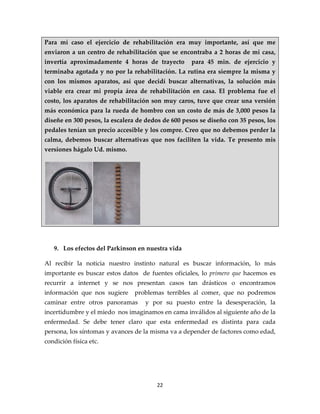 Para mí caso el ejercicio de rehabilitación era muy importante, así que me
enviaron a un centro de rehabilitación que se encontraba a 2 horas de mi casa,
invertía aproximadamente 4 horas de trayecto        para 45 min. de ejercicio y
terminaba agotada y no por la rehabilitación. La rutina era siempre la misma y
con los mismos aparatos, así que decidí buscar alternativas, la solución más
viable era crear mi propia área de rehabilitación en casa. El problema fue el
costo, los aparatos de rehabilitación son muy caros, tuve que crear una versión
más económica para la rueda de hombro con un costo de más de 3,000 pesos la
diseñe en 300 pesos, la escalera de dedos de 600 pesos se diseño con 35 pesos, los
pedales tenían un precio accesible y los compre. Creo que no debemos perder la
calma, debemos buscar alternativas que nos faciliten la vida. Te presento mis
versiones hágalo Ud. mismo.




   9. Los efectos del Parkinson en nuestra vida

Al recibir la noticia nuestro instinto natural es buscar información, lo más
importante es buscar estos datos de fuentes oficiales, lo primero que hacemos es
recurrir a internet y se nos presentan casos tan drásticos o encontramos
información que nos sugiere     problemas terribles al comer, que no podremos
caminar entre otros panoramas      y por su puesto entre la desesperación, la
incertidumbre y el miedo nos imaginamos en cama inválidos al siguiente año de la
enfermedad. Se debe tener claro que esta enfermedad es distinta para cada
persona, los síntomas y avances de la misma va a depender de factores como edad,
condición física etc.




                                       22
 