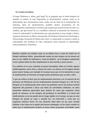 10. Cambio de hábitos

Sí tengo Parkinson y ahora ¿qué hago? Es la pregunta que te harás después de
asimilar la noticia, lo más importante es documentarte, conocer como es la
enfermedad, que características tiene, cuales son las fases de la enfermedad, los
síntomas,   tipos   de   medicamentos,   posibles   efectos   secundarios   de   los
medicamentos, alimentación y tenemos que aceptar que nuestra forma de vida va a
cambiar, ¿de qué forma? Se va a modificar conforme se presenten los síntomas y
avance la enfermedad. La información que aquí presento es muy simple y básica,
requieres informarte en libros, documentos del Instituto Nacional de Neurología y
Neurocirugía, Secretaría de Salud entre otros. Lo importante es conocer a fondo la
enfermedad, esto facilitara tu vida, entenderás como funciona tu enfermedad,
como manejarla y controlarla.



Realizar cambios tan simples como ya no utilizar loza o vasos de cristal con el
tiempo resultaran útiles, generalmente somos un poco torpes con las manos así
que yo uso vajillas de melamina y vasos de plástico, no te imagines rompiendo
vasos o platos todos los días simplemente es más sencillo y pesan menos.

Los cambios en tu casa, consisten en poner barandales, sillas en el baño, tapetes
antiderrapantes, entre otros y colocar las cosas a tu alcance en los lugares donde
pases mayor tiempo, por ejemplo tú recamara para que en los momentos en que
tu medicamento no funciona no tengas tantos problemas para acceder a ellos.

A que me refiero al decir que los medicamentos funciona o no, la mayoría de las
personas con Parkinson con los medicamentos tenemos tiempos on y off. En los
tiempos on el medicamento tiene efecto nos podemos mover de manera normal
(depende del paciente) y hacer casi todas las actividades cotidianas, en estos
momentos debemos aprovechar para realizar las cosas que requieren cierto
grado de esfuerzo, en los tiempos off perdemos la movilidad y el efecto del
medicamento, yo no me puedo mover tengo rigidez en el cuerpo, así que en esos
tiempos me quedo en cama o sentada leo, veo televisión y cosas que no
requieran esfuerzo físico. En una situación ideal debe ser así, pero cuando
trabajas o das clases no te queda sino buscar estrategias, en las clases cuando yo
sabía que el medicamento tardaría en hacer efecto preparaba actividades como

                                         24
 