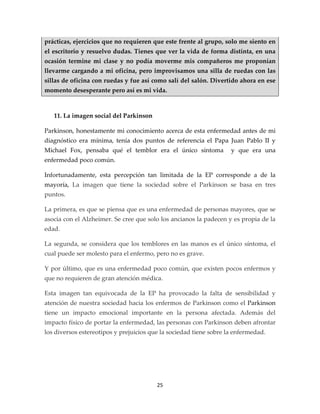 prácticas, ejercicios que no requieren que este frente al grupo, solo me siento en
el escritorio y resuelvo dudas. Tienes que ver la vida de forma distinta, en una
ocasión termine mi clase y no podía moverme mis compañeros me proponían
llevarme cargando a mi oficina, pero improvisamos una silla de ruedas con las
sillas de oficina con ruedas y fue así como salí del salón. Divertido ahora en ese
momento desesperante pero así es mi vida.



   11. La imagen social del Parkinson

Parkinson, honestamente mi conocimiento acerca de esta enfermedad antes de mi
diagnóstico era mínima, tenía dos puntos de referencia el Papa Juan Pablo II y
Michael Fox, pensaba qué el temblor era el único síntoma            y que era una
enfermedad poco común.

Infortunadamente, esta percepción tan limitada de la EP corresponde a de la
mayoría, La imagen que tiene la sociedad sobre el Parkinson se basa en tres
puntos.

La primera, es que se piensa que es una enfermedad de personas mayores, que se
asocia con el Alzheimer. Se cree que solo los ancianos la padecen y es propia de la
edad.

La segunda, se considera que los temblores en las manos es el único síntoma, el
cual puede ser molesto para el enfermo, pero no es grave.

Y por último, que es una enfermedad poco común, que existen pocos enfermos y
que no requieren de gran atención médica.

Esta imagen tan equivocada de la EP ha provocado la falta de sensibilidad y
atención de nuestra sociedad hacia los enfermos de Parkinson como el Parkinson
tiene un impacto emocional importante en la persona afectada. Además del
impacto físico de portar la enfermedad, las personas con Parkinson deben afrontar
los diversos estereotipos y prejuicios que la sociedad tiene sobre la enfermedad.




                                         25
 