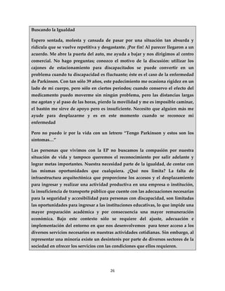 Buscando la Igualdad

Espero sentada, molesta y cansada de pasar por una situación tan absurda y
ridícula que se vuelve repetitiva y desgastante. ¡Por fin! Al parecer llegaron a un
acuerdo. Me abre la puerta del auto, me ayuda a bajar y nos dirigimos al centro
comercial. No hago preguntas; conozco el motivo de la discusión: utilizar los
cajones de estacionamiento para discapacitados se puede convertir en un
problema cuando tu discapacidad es fluctuante; éste es el caso de la enfermedad
de Parkinson. Con tan sólo 39 años, este padecimiento me ocasiona rigidez en un
lado de mi cuerpo, pero sólo en ciertos periodos; cuando conservo el efecto del
medicamento puedo moverme sin ningún problema, pero las distancias largas
me agotan y al paso de las horas, pierdo la movilidad y me es imposible caminar,
el bastón me sirve de apoyo pero es insuficiente. Necesito que alguien más me
ayude para desplazarme y es en este momento cuando se reconoce mi
enfermedad

Pero no puedo ir por la vida con un letrero “Tengo Parkinson y estos son los
síntomas…”

Las personas que vivimos con la EP no buscamos la compasión por nuestra
situación de vida y tampoco queremos el reconocimiento por salir adelante y
lograr metas importantes. Nuestra necesidad parte de la igualdad, de contar con
las mismas oportunidades que cualquiera. ¿Qué nos limita? La falta de
infraestructura arquitectónica que proporcione los accesos y el desplazamiento
para ingresar y realizar una actividad productiva en una empresa o institución,
la insuficiencia de transporte público que cuente con las adecuaciones necesarias
para la seguridad y accesibilidad para personas con discapacidad, son limitadas
las oportunidades para ingresar a las instituciones educativas, lo que impide una
mayor preparación académica y por consecuencia una mayor remuneración
económica. Bajo este contexto sólo se requiere del ajuste, adecuación e
implementación del entorno en que nos desenvolvemos para tener acceso a los
diversos servicios necesarios en nuestras actividades cotidianas. Sin embargo, al
representar una minoría existe un desinterés por parte de diversos sectores de la
sociedad en ofrecer los servicios con las condiciones que ellos requieren.




                                        26
 