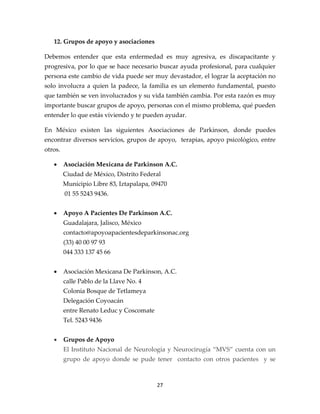 12. Grupos de apoyo y asociaciones

Debemos entender que esta enfermedad es muy agresiva, es discapacitante y
progresiva, por lo que se hace necesario buscar ayuda profesional, para cualquier
persona este cambio de vida puede ser muy devastador, el lograr la aceptación no
solo involucra a quien la padece, la familia es un elemento fundamental, puesto
que también se ven involucrados y su vida también cambia. Por esta razón es muy
importante buscar grupos de apoyo, personas con el mismo problema, qué pueden
entender lo que estás viviendo y te pueden ayudar.

En México existen las siguientes Asociaciones de Parkinson, donde puedes
encontrar diversos servicios, grupos de apoyo, terapias, apoyo psicológico, entre
otros.

   •     Asociación Mexicana de Parkinson A.C.
         Ciudad de México, Distrito Federal
         Municipio Libre 83, Iztapalapa, 09470
         01 55 5243 9436.


   •     Apoyo A Pacientes De Parkinson A.C.
         Guadalajara, Jalisco, México
         contacto@apoyoapacientesdeparkinsonac.org
         (33) 40 00 97 93
         044 333 137 45 66


   •     Asociación Mexicana De Parkinson, A.C.
         calle Pablo de la Llave No. 4
         Colonia Bosque de Tetlameya
         Delegación Coyoacán
         entre Renato Leduc y Coscomate
         Tel. 5243 9436


   •     Grupos de Apoyo
         El Instituto Nacional de Neurología y Neurocirugía “MVS” cuenta con un
         grupo de apoyo donde se pude tener contacto con otros pacientes y se



                                          27
 
