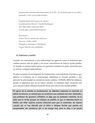 proporciona información importante de la EP , de tal forma que no se aísle y
      aprenda a vivir con la enfermedad.


      Departamento de Grupos de Apoyo
      Coordinadora: M en C. Yaneth Rodríguez
      Tel: 5606-3822, extensión 2016
      E-mail: gpo_apoyo@innn.edu.mx


      Reuniones:
      Fecha: Tercer viernes de cada mes
      Horario: 11:00 a 14:00
      Dirigido a: Pacientes y familiares
      Lugar: Sala de usos múltiples



   13. Parkinson y familia

Cuando nos enfrentamos a una enfermedad tan agresiva como el Parkinson que
cambia nuestra vida de golpe y sin avisar, necesitamos de toda la ayuda posible.
La familia es nuestro mejor apoyo nos permiten fortalecer la parte emocional que
es vital en cualquier padecimiento.

En años recientes, la investigación de Parkinson ha avanzado hasta el punto en que
detener la evolución de la enfermedad, restablecer la función perdida y aún
prevenir la enfermedad se consideran metas realistas. (NINDS, 2009) No debemos
perder la esperanza que en un futuro cercano, la medicina logre encontrar una
cura, mientras tanto debemos tratar de llevar una vida lo más amable posible.

El apoyo de la familia es fundamental, no debemos alejarnos al contrario se
deben involucrar, es normal que en ocasiones nos sentimos tan mal, frustrados,
que podemos ser groseros, irritables, es algo que no podemos controlar, no te
pido que lo evites porque no siempre es posible, lo que si debemos hacer es
hablar con ellos explicar nuestra situación para que la entiendan, mi esposo
cuando me ve tan alterada por el dolor y déjame decirte que puedo ser
insoportable, me monitorea por si me pongo mal, pero se aleja y no presta


                                           28
 