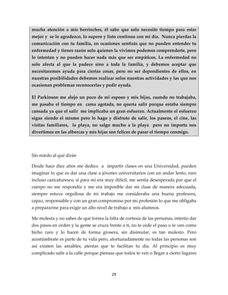 mucha atención a mis berrinches, él sabe que solo necesito tiempo para estar
mejor y se lo agradezco, lo supero y listo continuo con mi día. Nunca pierdas la
comunicación con tu familia, en ocasiones sentirás que no pueden entender tu
enfermedad y tienes razón solo quienes la vivimos podemos comprenderte, pero
lo intentan y no pueden hacer nada más que ser empáticos. La enfermedad no
solo afecta al que la padece sino a toda la familia, y debemos aceptar que
necesitaremos ayuda para ciertas cosas, pero no ser dependientes de ellos, en
nuestras posibilidades debemos realizar solos nuestras actividades y las que nos
ocasionan problemas reconocerlas y pedir ayuda.

El Parkinson me alejo un poco de mi esposo y mis hijas, cuando no trabajaba,
me pasaba el tiempo en cama agotada, no quería salir porque estaba siempre
cansada ya que el salir me implicaba un gran esfuerzo. Actualmente el esfuerzo
sigue siendo el mismo pero lo hago y disfruto de salir, los paseos, el cine, las
visitas familiares, la playa, no salgo mucho a la playa pero no importa nos
divertimos en las albercas y mis hijas son felices de pasar el tiempo conmigo.




Sin miedo al qué dirán

Desde hace diez años me dedico a impartir clases en una Universidad, pueden
imaginar lo que es dar una clase a jóvenes universitarios con un andar lento, raro
incluso caricaturesco, sí para mí era muy difícil, me sentía desesperada por que el
cuerpo no me respondía y me era imposible dar mi clase de manera adecuada,
siempre estuve orgullosa de mi trabajo me consideraba una buena profesora,
capaz, responsable y con un gran compromiso por mi profesión lo que me obligaba
a prepararme para exigir un alto nivel de trabajo a mis alumnos.

Me molesta y no sabes de qué forma la falta de cortesía de las personas, intento dar
dos pasos en orden y la gente se cruza frente a ti, no te cede el paso o te ven como
bicho raro y lo hacen de forma grosera, sin disimular, es tan molesto. Pero
acostúmbrate es parte de tu vida pero, afortunadamente no todas las personas son
así existen las amables, atentas que te facilitan tu día. Al principio es muy
complicado salir a la calle porque piensas que todos te ven o llegar a cierto lugares



                                         29
 