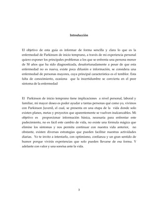 Introducción



El objetivo de esta guía es informar de forma sencilla y clara lo que es la
enfermedad de Parkinson de inicio temprano, a través de mi experiencia personal
quiero exponer los principales problemas a los que se enfrenta una persona menor
de 50 años que ha sido diagnosticada, desafortunadamente a pesar de que esta
enfermedad no es nueva, existe poca difusión e información, se considera una
enfermedad de personas mayores, cuya principal característica es el temblor. Esta
falta de conocimiento, ocasiona     que la incertidumbre se convierta en el peor
síntoma de la enfermedad



El Parkinson de inicio temprano tiene implicaciones a nivel personal, laboral y
familiar, mi mayor deseo es poder ayudar a tantas personas qué como yo, vivimos
con Parkinson Juvenil, el cual, se presenta en una etapa de la vida donde solo
existen planes, metas y proyectos que aparentemente se vuelven inalcanzables. Mi
objetivo es    proporcionar información básica, necesaria para enfrentar este
padecimiento, no es fácil este cambio de vida, no existe una fórmula mágica que
elimine los síntomas y nos permita continuar con nuestra vida anterior,       no
obstante, existen diversas estrategias que pueden facilitar nuestras actividades
diarias. Yo te invito a intentarlo, con optimismo, confianza y un gran sentido de
humor porque vivirás experiencias que solo pueden llevarse de esa forma. Y
adelante con valor y una sonrisa ante la vida.




                                         3
 