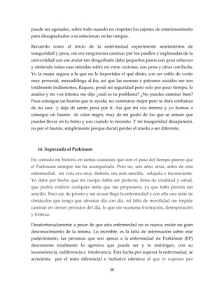 puede ser agotador, sobre todo cuando no respetan los cajones de estacionamiento
para discapacitados o se estacionan en las rampas.

Recuerdo como al inicio de la enfermedad experimente sentimientos de
inseguridad y pena, me era vergonzoso caminar por los pasillos y explanadas de la
universidad con ese andar tan desgarbado daba pequeños pasos con gran esfuerzo
y sintiendo todas esas miradas sobre mí entre curiosas, con pena y otras con burla.
Yo la mujer segura a la que no le importaba el qué dirán, con un estilo de vestir
muy personal, mercadóloga al fin, así que las normas y patrones sociales me son
totalmente indiferentes, flaqueo, perdí mi seguridad pero solo por poco tiempo, lo
analice y mi voz interna me dijo ¿cuál es tu problema? ¿No puedes caminar bien?
Pues consigue un bastón que te ayude, no caminaras mejor pero te dará confianza
de no caer y deja de sentir pena por ti. Así que mi voz interna y yo fuimos a
conseguí un bastón de color negro, muy de mi gusto de los que se arman que
puedes llevar en tu bolso y uso cuando lo necesito. Y mi inseguridad desapareció,
no por el bastón, simplemente porque decidí perder el miedo a ser diferente.



   14. Superando el Parkinson

He contado mi historia en tantas ocasiones que con el paso del tiempo parece que
el Parkinson siempre me ha acompañado. Pero no, seis años atrás, antes de esta
enfermedad, mi vida era muy distinta, era más sencilla, relajada e inconsciente.
Yo daba por hecho que mi cuerpo debía ser perfecto, lleno de vitalidad y salud,
que podría realizar cualquier meta que me propusiera, ya que todo parecía tan
sencillo. Pero así, de pronto y sin avisar llegó la enfermedad y con ella una serie de
obstáculos que tengo que afrontar día con día, mi falta de movilidad me impide
caminar en ciertos periodos del día, lo que me ocasiona frustración, desesperación
y tristeza.

Desafortunadamente a pesar de que esta enfermedad no es nueva, existe un gran
desconocimiento de la misma. Lo increíble, es la falta de información sobre este
padecimiento, las personas que son ajenas a la enfermedad de Parkinson (EP)
desconocen totalmente lo agresiva que puede ser y te restringen, con su
inconsciencia, indiferencia e intolerancia. Esta lucha por superar la enfermedad, se
acrecienta    por el trato diferencial e inclusive ofensivo al que te expones por

                                         30
 