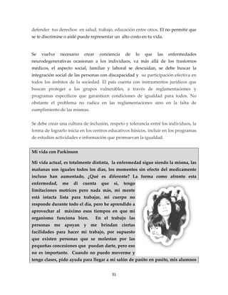defender tus derechos en salud, trabajo, educación entre otros. El no permitir que
se te discrimine o aislé puede representar un alto costo en tu vida.


Se   vuelve   necesario    crear    conciencia   de      lo   que   las   enfermedades
neurodegenerativas ocasionan a los individuos, va más allá de los trastornos
médicos, el aspecto social, familiar y laboral se descuidan, se debe buscar la
integración social de las personas con discapacidad y su participación efectiva en
todos los ámbitos de la sociedad. El país cuenta con instrumentos jurídicos que
buscan proteger a los grupos vulnerables, a través de reglamentaciones y
programas específicos que garanticen condiciones de igualdad para todos. No
obstante el problema no radica en las reglamentaciones sino en la falta de
cumplimiento de las mismas.


Se debe crear una cultura de inclusión, respeto y tolerancia entré los individuos, la
forma de lograrlo inicia en los centros educativos básicos, incluir en los programas
de estudios actividades e información que promuevan la igualdad.


Mi vida con Parkinson

Mi vida actual, es totalmente distinta, la enfermedad sigue siendo la misma, las
mañanas son iguales todos los días, los momentos sin efecto del medicamente
incluso han aumentado, ¿Qué es diferente? La forma como afronto esta
enfermedad,    me    di   cuenta     que   sí,   tengo
limitaciones motrices pero nada más, mi mente
está intacta lista para trabajar, mi cuerpo no
responde durante todo el día, pero he aprendido a
aprovechar al máximo esos tiempos en que mi
organismo funciona bien.           En el trabajo las
personas me apoyan y me brindan ciertas
facilidades para hacer mi trabajo, por supuesto
que existen personas que se molestan por las
pequeñas concesiones que puedan darte, pero eso
no es importante. Cuando no puedo moverme y
tengo clases, pido ayuda para llegar a mi salón de pasito en pasito, mis alumnos


                                           31
 