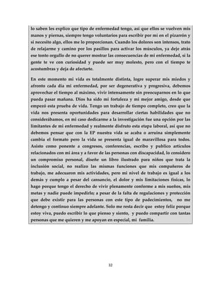 lo saben les explico que tipo de enfermedad tengo, así que ellos se vuelven mis
manos y piernas, siempre tengo voluntarios para escribir por mí en el pizarrón y
si necesito algo, ellos me lo proporcionan. Cuando los dolores son intensos, trato
de relajarme y camino por los pasillos para activar los músculos, ya deje atrás
ese tonto orgullo de no querer mostrar las consecuencias de mi enfermedad, sí la
gente te ve con curiosidad y puede ser muy molesto, pero con el tiempo te
acostumbras y deja de afectarte.

En este momento mi vida es totalmente distinta, logre superar mis miedos y
afronto cada día mi enfermedad, por ser degenerativa y progresiva, debemos
aprovechar el tiempo al máximo, vivir intensamente sin preocuparnos en lo que
pueda pasar mañana. Dios ha sido mi fortaleza y mi mejor amigo, desde que
empezó esta prueba de vida. Tengo un trabajo de tiempo completo, creo que la
vida nos presenta oportunidades para desarrollar ciertas habilidades que no
considerábamos, en mi caso dedicarme a la investigación fue una opción por las
limitantes de mi enfermedad y realmente disfruto esta etapa laboral, así que no
debemos pensar que con la EP nuestra vida se acaba o arruina simplemente
cambia el formato pero la vida se presenta igual de maravillosa para todos.
Asisto como ponente a congresos, conferencias, escribo y publico artículos
relacionados con mi área y a favor de las personas con discapacidad, lo considero
un compromiso personal, diseñe un libro ilustrado para niños que trata la
inclusión social, no realizo las mismas funciones que mis compañeros de
trabajo, me adecuaron mis actividades, pero mi nivel de trabajo es igual a los
demás y cumplo a pesar del cansancio, el dolor y mis limitaciones físicas, lo
hago porque tengo el derecho de vivir plenamente conforme a mis sueños, mis
metas y nadie puede impedirlo; a pesar de la falta de regulaciones y protección
que debe existir para las personas con este tipo de padecimientos,         no me
detengo y continuo siempre adelante. Solo me resta decir que estoy feliz porque
estoy viva, puedo escribir lo que pienso y siento, y puedo compartir con tantas
personas que me quieren y me apoyan en especial, mi familia.




                                       32
 