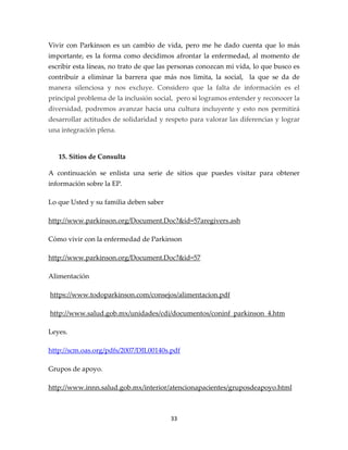 Vivir con Parkinson es un cambio de vida, pero me he dado cuenta que lo más
importante, es la forma como decidimos afrontar la enfermedad, al momento de
escribir esta líneas, no trato de que las personas conozcan mi vida, lo que busco es
contribuir a eliminar la barrera que más nos limita, la social, la que se da de
manera silenciosa y nos excluye. Considero que la falta de información es el
principal problema de la inclusión social, pero si logramos entender y reconocer la
diversidad, podremos avanzar hacia una cultura incluyente y esto nos permitirá
desarrollar actitudes de solidaridad y respeto para valorar las diferencias y lograr
una integración plena.


   15. Sitios de Consulta

A continuación se enlista una serie de sitios que puedes visitar para obtener
información sobre la EP.

Lo que Usted y su familia deben saber

http://www.parkinson.org/Document.Doc?&id=57aregivers.ash

Cómo vivir con la enfermedad de Parkinson

http://www.parkinson.org/Document.Doc?&id=57

Alimentación

https://www.todoparkinson.com/consejos/alimentacion.pdf

http://www.salud.gob.mx/unidades/cdi/documentos/coninf_parkinson_4.htm

Leyes.

http://scm.oas.org/pdfs/2007/DIL00140s.pdf

Grupos de apoyo.

http://www.innn.salud.gob.mx/interior/atencionapacientes/gruposdeapoyo.html



                                        33
 
