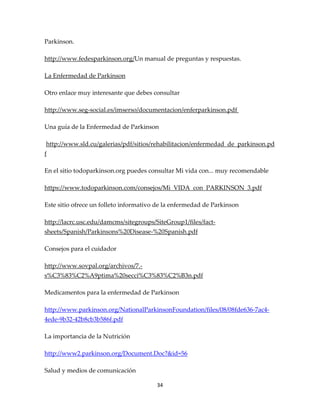 Parkinson.

http://www.fedesparkinson.org/Un manual de preguntas y respuestas.

La Enfermedad de Parkinson

Otro enlace muy interesante que debes consultar

http://www.seg-social.es/imserso/documentacion/enferparkinson.pdf

Una guía de la Enfermedad de Parkinson

http://www.sld.cu/galerias/pdf/sitios/rehabilitacion/enfermedad_de_parkinson.pd
f

En el sitio todoparkinson.org puedes consultar Mi vida con... muy recomendable

https://www.todoparkinson.com/consejos/Mi_VIDA_con_PARKINSON_3.pdf

Este sitio ofrece un folleto informativo de la enfermedad de Parkinson

http://lacrc.usc.edu/damcms/sitegroups/SiteGroup1/files/fact-
sheets/Spanish/Parkinsons%20Disease-%20Spanish.pdf

Consejos para el cuidador

http://www.sovpal.org/archivos/7.-
s%C3%83%C2%A9ptima%20secci%C3%83%C2%B3n.pdf

Medicamentos para la enfermedad de Parkinson

http://www.parkinson.org/NationalParkinsonFoundation/files/08/08fde636-7ac4-
4ede-9b32-42b8cb3b586f.pdf

La importancia de la Nutrición

http://www2.parkinson.org/Document.Doc?&id=56

Salud y medios de comunicación

                                        34
 