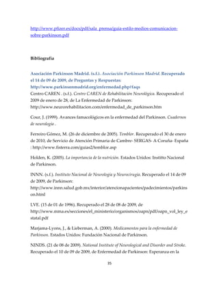 http://www.pfizer.es/docs/pdf/sala_prensa/guia-estilo-medios-comunicacion-
sobre-parkinson.pdf




Bibliografía


Asociación Parkinson Madrid. (s.f.). Asociación Parkinson Madrid. Recuperado
el 14 de 09 de 2009, de Preguntas y Respuestas:
http://www.parkinsonmadrid.org/enfermedad.php#faqs
Centro CAREN . (s.f.). Centro CAREN de Rehabilitación Neurológica. Recuperado el
2009 de enero de 28, de La Enfermedad de Parkinson:
http://www.neurorehabilitacion.com/enfermedad_de_parkinson.htm

Cour, J. (1999). Avances famacológicos en la enfermedad del Parkinson. Cuadernos
de neurología .

Ferreiro Gómez, M. (26 de diciembre de 2005). Temblor. Recuperado el 30 de enero
de 2010, de Servicio de Atención Primaria de Cambre- SERGAS- A Coruña- España
: http://www.fisterra.com/guias2/temblor.asp

Holden, K. (2005). La importancia de la nutrición. Estados Unidos: Institto Nacional
de Parkinson.

INNN. (s.f.). Instituto Nacional de Neurologia y Neurocirugia. Recuperado el 14 de 09
de 2009, de Parkinson:
http://www.innn.salud.gob.mx/interior/atencionapacientes/padecimientos/parkins
on.html

LVE. (15 de 01 de 1996). Recuperado el 28 de 08 de 2009, de
http://www.mma.es/secciones/el_ministerio/organismos/oapn/pdf/oapn_vol_ley_e
statal.pdf

Marjama-Lyons, J., & Lieberman, A. (2000). Medicamentos para la enfermedad de
Parkinson. Estados Unidos: Fundación Nacional de Parkinson.

NINDS. (21 de 08 de 2009). National Institute of Neurological and Disorder and Stroke.
Recuperado el 10 de 09 de 2009, de Enfermedad de Parkinson: Esperanza en la

                                          35
 