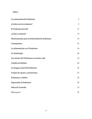 Índice



La enfermedad de Parkinson                       6

¿Cuáles son los síntomas?                        9

El Parkinson juvenil                            11

¿Cómo se detecta?                               14

Medicamentos para la Enfermedad de Parkinson    15

Tratamientos                                    16

La alimentación en el Parkinson                 18

La fisioterapia                                 20

Los efectos del Parkinson en nuestra vida       23

Cambio de hábitos                               24

La imagen social del Parkinson                  25

Grupos de apoyo y asociaciones                  27

Parkinson y familia                             28

Superando el Parkinson                          30

Sitios de Consulta                              33

Bibliografía                                    35




                                            4
 
