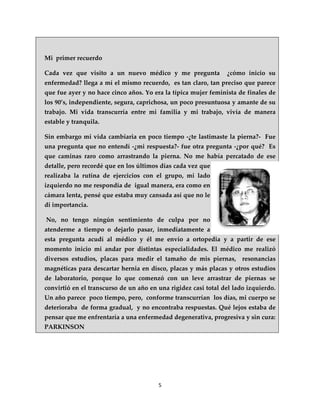 Mi primer recuerdo

Cada vez que visito a un nuevo médico y me pregunta             ¿cómo inicio su
enfermedad? llega a mí el mismo recuerdo, es tan claro, tan preciso que parece
que fue ayer y no hace cinco años. Yo era la típica mujer feminista de finales de
los 90’s, independiente, segura, caprichosa, un poco presuntuosa y amante de su
trabajo. Mi vida transcurría entre mi familia y mi trabajo, vivía de manera
estable y tranquila.

Sin embargo mi vida cambiaria en poco tiempo -¿te lastimaste la pierna?- Fue
una pregunta que no entendí -¿mi respuesta?- fue otra pregunta -¿por qué? Es
que caminas raro como arrastrando la pierna. No me había percatado de ese
detalle, pero recordé que en los últimos días cada vez que
realizaba la rutina de ejercicios con el grupo, mi lado
izquierdo no me respondía de igual manera, era como en
cámara lenta, pensé que estaba muy cansada así que no le
di importancia.

No, no tengo ningún sentimiento de culpa por no
atenderme a tiempo o dejarlo pasar, inmediatamente a
esta pregunta acudí al médico y él me envío a ortopedia y a partir de ese
momento inicio mi andar por distintas especialidades. El médico me realizó
diversos estudios, placas para medir el tamaño de mis piernas, resonancias
magnéticas para descartar hernia en disco, placas y más placas y otros estudios
de laboratorio, porque lo que comenzó con un leve arrastrar de piernas se
convirtió en el transcurso de un año en una rigidez casi total del lado izquierdo.
Un año parece poco tiempo, pero, conforme transcurrían los días, mi cuerpo se
deterioraba de forma gradual, y no encontraba respuestas. Qué lejos estaba de
pensar que me enfrentaría a una enfermedad degenerativa, progresiva y sin cura:
PARKINSON




                                        5
 