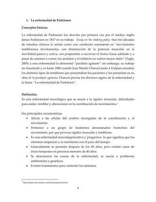 1. La enfermedad de Parkinson

Conceptos básicos.

La enfermedad de Parkinson fue descrita por primera vez por el médico inglés
James Parkinson en 1817 en su trabajo Essay on the shaking palsy tras tres décadas
de estudios clínicos la señala como una condición consistente en “movimientos
temblorosos involuntarios, con disminución de la potencia muscular en la
movilidad pasiva y activa, con propensión a encorvar el tronco hacia adelante y a
pasar de caminar a correr; los sentidos y el intelecto no sufren mayor daño” (Tagle,
2005) a esta enfermedad la denominó “parálisis agitante” sin embargo, su trabajo
no trasciende y es hasta 1880 cuando Jean Martin Charcot junto a Vulpian estudian
los distintos tipos de temblores que presentaban los pacientes y los presentan en su
obra de la paralysie agitante, Charcot precisa los diversos signos de la enfermedad y
la llama "La enfermedad de Parkinson".


Definición.
Es una enfermedad neurológica que se asocia a la rigidez muscular, dificultades
para andar, temblor y alteraciones en la coordinación de movimientos. 1


Sus principales características:
       •    Afecta a las células del cerebro encargadas de la coordinación y el
            movimiento.
       •    Pertenece a un grupo de trastornos denominados trastornos del
            movimiento, por que provoca rigidez muscular y temblores.
       •    Es una enfermedad neurodegenerativa y progresiva lo que significa que los
            síntomas empeoran y se mantienen con el paso del tiempo.
       •    Generalmente se presenta después de los 60 años, pero existen casos de
            inicio temprano en personas menores de 40 años.
       •    Se desconocen las causas de la enfermedad, se asocia a problemas
            ambientales y genéticos.
       •    Existen tratamientos para controlar los síntomas.



1
    http://www.tuotromedico.com/temas/parkinson.htm

                                                      6
 