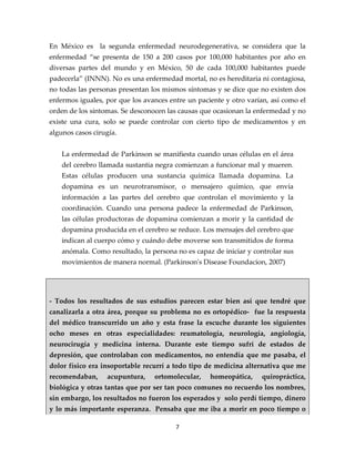 En México es la segunda enfermedad neurodegenerativa, se considera que la
enfermedad “se presenta de 150 a 200 casos por 100,000 habitantes por año en
diversas partes del mundo y en México, 50 de cada 100,000 habitantes puede
padecerla” (INNN). No es una enfermedad mortal, no es hereditaria ni contagiosa,
no todas las personas presentan los mismos síntomas y se dice que no existen dos
enfermos iguales, por que los avances entre un paciente y otro varían, así como el
orden de los síntomas. Se desconocen las causas que ocasionan la enfermedad y no
existe una cura, solo se puede controlar con cierto tipo de medicamentos y en
algunos casos cirugía.


    La enfermedad de Parkinson se manifiesta cuando unas células en el área
    del cerebro llamada sustantia negra comienzan a funcionar mal y mueren.
    Estas células producen una sustancia química llamada dopamina. La
    dopamina es un neurotransmisor, o mensajero químico, que envía
    información a las partes del cerebro que controlan el movimiento y la
    coordinación. Cuando una persona padece la enfermedad de Parkinson,
    las células productoras de dopamina comienzan a morir y la cantidad de
    dopamina producida en el cerebro se reduce. Los mensajes del cerebro que
    indican al cuerpo cómo y cuándo debe moverse son transmitidos de forma
    anómala. Como resultado, la persona no es capaz de iniciar y controlar sus
    movimientos de manera normal. (Parkinson's Disease Foundacion, 2007)




- Todos los resultados de sus estudios parecen estar bien así que tendré que
canalizarla a otra área, porque su problema no es ortopédico- fue la respuesta
del médico transcurrido un año y esta frase la escuche durante los siguientes
ocho meses en otras especialidades: reumatología, neurología, angiología,
neurocirugía y medicina interna. Durante este tiempo sufrí de estados de
depresión, que controlaban con medicamentos, no entendía que me pasaba, el
dolor físico era insoportable recurrí a todo tipo de medicina alternativa que me
recomendaban,     acupuntura,    ortomolecular,    homeopática,    quiropráctica,
biológica y otras tantas que por ser tan poco comunes no recuerdo los nombres,
sin embargo, los resultados no fueron los esperados y solo perdí tiempo, dinero
y lo más importante esperanza. Pensaba que me iba a morir en poco tiempo o

                                        7
 