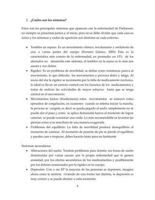 2. ¿Cuáles son los síntomas?

Estos son los principales síntomas que aparecen con la enfermedad de Parkinson,
no siempre se presentan juntos y al inicio, pero no se debe olvidar que cada caso es
único y los síntomas y orden de aparición son distintos en cada enfermo.


    •   Temblor en reposo. Es un movimiento rítmico, involuntario y oscilatorio de
        una o varias partes del cuerpo (Ferreiro Gómez, 2005) Ésta es la
        característica más común de la enfermedad, en promedio un 15% de los
        afectados no desarrolla este síntoma, el temblor en la mano es lo más nos
        asusta y nos delata.
    •   Rigidez: Es un problema de movilidad, se define como resistencia pasiva al
        movimiento, lo que dificulta los movimientos y provoca dolor y fatiga. Al
        inicio del día la rigidez se incrementa por la falta de medicamento nocturno,
        lo ideal es llevar un estricto control con los horarios de los medicamentos y
        tratar de realizar las actividades de mayor esfuerzo hasta que se tenga
        control en el movimiento.
    •   Movimientos lentos: (bradicinesia) estos movimientos se conocen como
        episodios de congelación, en ocasiones cuando se intenta iniciar la marcha,
        la persona se congela, es decir se queda pegado al suelo, simplemente no se
        puede dar el paso y como se aplica demasiada fuerza al momento de lograr
        caminar, se puede ocasionar una caída. Lo más recomendable es levantar las
        piernas como si se marchara de una manera exagerada.
    •   Problemas del equilibrio: La falta de movilidad produce desequilibrio al
        momento de caminar. Al momento de ponerte de pie se pierde el equilibrio
        y puedes caer o tropezar, debes hacerlo lento para no lastimarte.
.
Síntomas secundarios
    •   Alteraciones del sueño. Tendrás problemas para dormir, tus horas de sueño
        disminuirán por varias causas: por la propia enfermedad que te genera
        ansiedad, por los efectos secundarios de los medicamentos y posiblemente
        por los dolores ocasionados por la rigidez en tu cuerpo.
    •   Depresión. Con o sin EP la mayoría de las personas se deprimen, imagina
        ahora como te sentirás viviendo de una forma tan distinta, la depresión es
        muy común y se puede desatar a cada momento.

                                          9
 