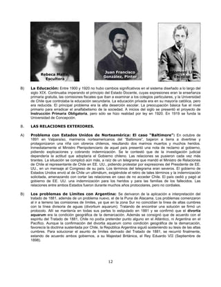 Juan Francisco                        Baldomero Lillo,
           Rebeca Matte,
                                                   González, Pintor                           Escritor
             Escultora

B)   La Educación: Entre 1900 y 1920 no hubo cambios significativos en el sistema diseñado a lo largo del
     siglo XIX. Continuaba imperando el principio del Estado Docente, cuyas expresiones eran la enseñanza
     primaria gratuita, las comisiones fiscales que iban a examinar a los colegios particulares, y la Universidad
     de Chile que controlaba la educación secundaria. La educación privada era en su mayoría católica, pero
     era reducida. El principal problema era la alta deserción escolar. La preocupación básica fue el nivel
     primario para erradicar el analfabetismo de la sociedad. A inicios del siglo se presentó el proyecto de
     Instrucción Primaria Obligatoria, pero sólo se hizo realidad por ley en 1920. En 1919 se funda la
     Universidad de Concepción.

8.   LAS RELACIONES EXTERIORES.

A)   Problema con Estados Unidos de Norteamérica: El caso “Baltimore”: En octubre de
     1891 en Valparaíso, marineros norteamericanos del “Baltimore”, bajaron a tierra a divertirse y
     protagonizaron una riña con obreros chilenos, resultando dos marinos muertos y muchos heridos.
     Inmediatamente el Ministro Plenipotenciario de aquel país presentó una nota de reclamo al gobierno,
     pidiendo explicaciones y cobrando indemnización. Se le contestó que de la investigación judicial
     dependería la actitud que adoptaría el Gobierno chileno. Las relaciones se pusieron cada vez más
     tirantes. La situación se complicó aún más, a raíz de un telegrama que mandó el Ministro de Relaciones
     de Chile al representante de Chile en EE. UU., pidiendo protestar por expresiones del Presidente de EE.
     UU., en un mensaje al Congreso de su país. Los términos del telegrama eran severos. El gobierno de
     Estados Unidos envió al de Chile un ultimátum, exigiéndole el retiro de tales términos y la indemnización
     solicitada, amenazando con cortar las relaciones en caso de no acceder Chile. El país cedió y pagó al
     gobierno de EE. UU. una indemnización para los heridos y para las familias de los fallecidos. Las
     relaciones entre ambos Estados fueron durante muchos años protocolares, pero no cordiales.

B)   Los problemas de Límites con Argentina: Se derivaron de la aplicación e interpretación del
     tratado de 1881, además de un problema nuevo, el de la Puna de Atacama. Los problemas comenzaron
     al ir a terreno las comisiones de límites, ya que en la zona Sur no coincidían la línea de altas cumbres
     con la línea divisoria de aguas (divortium aquarum). Tratando de encontrar una solución se firmó un
     protocolo. Allí se mantenía en todas sus partes lo estipulado en 1881 y se confirmó que el divortia
     aquarum era la condición geográfica de la demarcación. Además se consignó que de acuerdo con el
     espíritu del Tratado de 1881, Chile no podía pretender punto alguno en el Atlántico, ni Argentina en el
     Pacífico. Aunque la confirmación del divortia aquarum como condición geográfica de la demarcación,
     favorecía la doctrina sustentada por Chile, la República Argentina siguió sosteniendo su tesis de las altas
     cumbres. Para solucionar el asunto de límites derivado del Tratado de 1881, se recurrió finalmente,
     estando de acuerdo ambos gobiernos, a su Majestad Británica, el Rey Eduardo VII (Septiembre de
     1898).




                                                      12
 