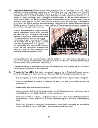 C)   La Puna de Atacama: Chile comenzó a ejercer jurisdicción sobre la Puna desde el año 1879 y luego
     creó la provincia de Antofagasta incorporando la Puna. Bolivia emprendió negociaciones con Argentina
     para arreglar sus fronteras (ello incluía la Puna) y cedió la Puna a Argentina, lo que contribuyó a
     embrollar aún más la cuestión de límites de esta República con Chile. Argentina se oponía a ir a un
     arbitraje. La adquisición íntegra de la Puna llegó a transformarse para ella en una cuestión de honor. El
     asunto de la Puna en 1898 adquirió graves contornos. El Presidente Errázuriz, aunque convencido de la
     legitimidad de los derechos de Chile, juzgó que aquel territorio no justificaba una guerra. Finalmente el 2
     de noviembre de 1898 se acordó el arbitraje que realizó William Buchanam, Ministro Plenipotenciario de
     Estados Unidos en Argentina quien dio la mayor parte de la Puna a Argentina, pero dejó en poder de
     Chile territorios de mayor valor económico.

     Entonces Argentina también aceptó el arbitraje
     del Rey de Inglaterra para el asunto de límites
     del Tratado de 1881. Así pues en 1898 ambos
     conflictos se sometían a solución arbitral. Chile
     y Argentina quisieron hacer una ceremonia
     demostrativa de paz y concertaron el "Abrazo
     del Estrecho" entre los presidentes Errázuriz
     Echaurren, de Chile y Roca de la Argentina.
     Los peritos jefes de la demarcación Francisco
     Moreno por parte de Argentina y Diego Barros
                                                                “El Abrazo del Estrecho”. Los
     Arana por parte de Chile mantuvieron con
                                                              presidentes de Chile y Argentina a
     inalterable fuerza sus respectivas líneas.
                                                              bordo del “O’higgins” en aguas del
                                                                   Estrecho de Magallanes

     Su majestad Eduardo VII había constituido un tribunal de técnicos y en representación de ellos vino a
     Chile el coronel inglés Thomas Holdich. Antes de que se dictara el fallo, Chile y Argentina celebraron dos
     conversaciones, fueron los Pactos de Mayo de 1902.

     Finalmente la sentencia arbitral del rey Eduardo VII establecía una línea divisoria que era un término
     medio entre las pretensiones de ambos Estados.

D)   Tratado de Paz 1904: Otro hecho internacional importante fue el Tratado definitivo de paz con
     Bolivia firmado durante el gobierno de Germán Riesco en 1904. Sus Puntos básicos establecían que:

     •   Bolivia traspasaba al dominio absoluto y perpetuo de Chile el territorio de la provincia de Antofagasta.

     •   Chile se comprometía a construir un ferrocarril de Arica a La Paz, cuya sección boliviana se
         traspasaría a

     •   Bolivia quince años después de su terminación.

     •   Chile entregaba a Bolivia 300.000 libras esterlinas y 6.500.000 pesos oro de 18 peniques, para la
         cancelación de diversos créditos deducidos contra aquel gobierno.

     •   Chile reconocía a favor de Bolivia, a perpetuidad, el más amplio y libre derecho de tránsito comercial
         por su territorio y puertos del Pacífico y el derecho a establecer agencias aduaneras en Antofagasta y
         Arica.

         El año 1919 Bolivia inició una política de reivindicación de su litoral comenzando así un problema
         creado por Bolivia, al margen del Tratado, y que se mantiene hasta el presente.




                                                         13
 