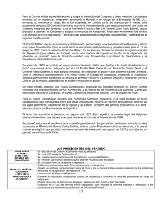 Pero el Comité militar siguió deliberando y exigía la disolución del Congreso y otras medidas. Las fuerzas
         armadas ya no obedecían. Alessandri abandonó la Moneda y se refugió en la Embajada de EE. UU.,
         enviando su renuncia al cargo. No le fue aceptada, en cambio se le dio licencia por 6 meses para
         ausentarse del país. El General Altamirano asumió la vicepresidencia y en seguida se formó una Junta de
         Gobierno integrada por él mismo y por el Almirante Francisco Nef y el General Juan Pablo Bennet, la que
         procedió a disolver el Congreso y aceptar la renuncia de Alessandri. Todo este movimiento fue mirado
         con simpatía por la clase media. Terminaba así violentamente el régimen parlamentario, quebrándose el
         régimen constitucional.

         El Comité Militar seguía funcionando y deliberando: pedían elegir una Asamblea Constituyente y hacer
         una nueva Constitución. Pero la Junta llamó a elecciones parlamentarias y presidenciales para el 10 de
         mayo de 1925. Esto no satisfizo al Comité Militar. En los jóvenes oficiales se plantea el regreso al poder
         de Alessandri (que estaba en Europa), como una manera de impedir el triunfo de la oligarquía. La
         situación se precipitó pues la Coalición celebró una Convención y proclamó la Candidatura a la
         Presidencia de Ladislao Errázuriz.

         En enero de 1925 se produjo un nuevo pronunciamiento militar que derribó a la Junta de Altamirano y
         formó una nueva Junta, integrada por el civil Emilio Bello Codecido; el Almirante Carlos Ward y el
         General Pedro Dartnell, la cual solicitó el regreso de Alessandri al poder y que gobernó durante 3 meses.
         Creó el impuesto complementario a la renta, fundó el Colegio de Abogados, estableció la inscripción
         electoral permanente, estableció la censura de prensa y desterró a Ladislao Errázuriz. Alessandri volvió a
         Chile el 20 de marzo, aclamado por el pueblo y reasumió el poder.

         Se trazó metas: elaborar una nueva Constitución, organizar las finanzas creando un Banco Central
         (contrató una misión presidida por Mr. Kemmerer), y el regreso de los militares a sus cuarteles. Como aún
         continuaba disuelto el Congreso, el Banco Central fue creado por Decreto -Ley de agosto de 1925.

         Para la nueva Constitución designó una numerosa Comisión consultiva, a la cual propuso un texto
         constitucional que consagraba entre sus ideas importantes: retorno al régimen presidencial, término de
         las leyes periódicas, separación de la Iglesia y el Estado, aumento del período presidencial a 6 años,
         elección directa del Presidente de la República.

         El texto fue sometido a plebiscito en agosto de 1925. Esto significó la muerte legal del Régimen
         seudoparlamentario que imperó en el país desde el término de la Revolución de 1891.

         Se planteó entonces el problema de la sucesión presidencial. Surgen varios candidatos, entre los cuales
         se contaba el Ministro de Guerra Carlos Ibáñez, ante lo cual el Presidente solicitó su renuncia, a lo que el
         coronel se negó, lo que produjo una nueva renuncia de Alessandri, era agosto de 1925 y expiraba así un
         periodo de la Historia de Chile.




                                       LOS PRESIDENTES DEL PERIODO
   JORGE MONTT        Se dicta la ley de Comuna Autónoma y la Ley electoral.
      ALVAREZ         Se crea el Consejo de Defensa fiscal.
    (1891-1896)
   ELEGIDO SIN        Se realizan algunas reformas a la Constitución (incompatibilidades).
   COMPETIDOR.        Se rematan las reservas salitreras para obtener recursos para el Estado.
                      Se compran 5 barcos de guerra a Inglaterra.
                      Enfrentó la problemática de la Puna de Atacama con Argentina.
                      Aceptó un arbitraje norteamericano para la Puna y de la Corona Inglesa para la solución de los problemas
FEDERICO ERRÁZURIZ
    ECHAURREN         derivados de la aplicación del tratado de 1881.
    (1896-1901)       Llevó a cabo el Abrazo del Estrecho.
  APOYADO POR LA      Fomentó la educación auspiciando cursos de obstetricia y fundando la escuela profesional de niñas en
    COALICIÓN.        Valparaíso.
                      Amplió el servicio de tranvías en Santiago, Valparaíso, San Felipe y San Bernardo.
                      Dictación de la Ley del servicio militar obligatorio, para afianzar la defensa nacional y alfabetizar a los
                      conscriptos que no habían cumplido con la Educación Primaria.
                                                            15
 