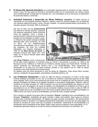 B)   El Desarrollo Agrícola-Ganadero: Las actividades agropecuarias se orientaron al trigo, vacunos,
     ovinos y lana. Por otra parte se obtuvieron importantes éxitos con la incorporación de nuevos cultivos
     como el trébol-semilla, la betarraga, la maravilla, etc. y con actividades como la vitivinícola, la elaboración
     de productos lácteos y conservas.

C)   Actividad Industrial y Desarrollo de Obras Públicas: Industrias: El salitre provocó el
     nacimiento de una incipiente industria mediana y algunos rubros de industria pesada. Así se desarrolló
     una industria mediana de paños, cueros, cerveza, muebles. La industria pesada fabricó locomotoras. La
     industria nacional vivió hasta 1897 sin protección.

     Ese año se dictó una ley proteccionista
     que reformó el arancel aduanero, gravando
     con derechos específicos ciertos productos
     como los cigarrillos, vinos y licores y
     suprimió todos los derechos de exportación,
     excepto los que afectaban al salitre y yodo.
     La influencia del capital extranjero también
     abarcaba este rubro económico. En 1915
     un     tercio  de    los    establecimientos
     manufactureros declaraban que su capital
     era extranjero. Se inició con variadas
     dificultades una industria siderúrgica en
     1905 con los Altos Hornos de Corral. La
     empresa funcionó bien hasta 1911, pero
     luego con la Guerra Mundial debió cerrar
     sus puertas.
                                                                ALTOS HORNOS DE CORRAL
     Las Obras Públicas: Como consecuencia
     de las altas rentas salitreras, la inversión fiscal se orientó a ferrocarriles y puertos. En 1899 la red
     ferroviaria era de 1.986kms; en 1920 era de 4.570kms uniendo Iquique con Puerto Montt. También se
     habían construido los ferrocarriles Arica-La Paz y Los Andes-Mendoza. Hubo construcción de
     ferrocarriles en el norte con una fuerte inversión privada, lo que significó que en 1920 se habían
     construido unos 3.632 kilómetros de líneas férreas.
     Se destaca entre las obras portuarias el molo de abrigo de Valparaíso. Otras obras fueron puentes,
     caminos, instalación de agua potable, alcantarillado, alumbrado eléctrico, etc.

D)   Los Problemas Monetarios: A partir de 1860 los bancos comenzaron en Chile a emitir papel
     moneda (billetes) convertibles en oro, con la condición de mantener suficientes reservas de ese metal
     como respaldo. Pero con la crisis económica que el país vivió en la década de 1870 se autorizó a emitir
     grandes cantidades de billetes sin el respaldo necesario, lo que generó inestabilidad, inflación y falta de
     confianza en el papel moneda. En 1878 se decretó una Ley de inconvertibilidad que dispuso el curso
     forzoso, es decir, la obligación de recibir los billetes y la imposibilidad de canjearlos en el banco por el
     equivalente en oro. En 1892 se aprobó la ley de conversión metálica, la que se llevó a cabo en 1895. El
     papel moneda volvía a ser convertible en oro. Pero como la gente prefería tener oro antes que billetes, en
     1898 se dictó una nueva Ley de inconvertibilidad y se volvió de nuevo al papel moneda.

     Por lo anterior se generó una pugna entre los llamados “Oreros” (partidarios de la convertibilidad) y los
     llamados “Papeleros” (partidarios del papel moneda o billete inconvertible). Esta pugna se mantuvo
     durante todo el período parlamentario. El régimen de papel moneda inconvertible y las devaluaciones
     periódicas tendían a favorecer a la oligarquía fuertemente endeudada, de modo que así podía pagar sus
     deudas en moneda de menor valor que el pactado al contraerlas. Ciertamente la inconvertibilidad y la
     devaluación iban en desmedro de las clases media y baja, pues sus sueldos no eran reajustados. La 10
     devaluación generaba inflación y con ello el continuo aumento de los arriendos, los alimentos, etc.




                                                        7
 