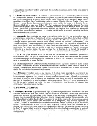 conservadores presentaron también un proyecto de sindicatos industriales, como medio para asociar a
     patrones y obreros.

D)   Las Instituciones Sociales: La Iglesia: La Iglesia Católica, que se identificaba políticamente con
     los conservadores, extendió su acción hacia otros grupos. Hubo sacerdotes católicos con sentido social y
     que procuraron acercarse al mundo obrero: Miguel Claro, Guillermo Viviani, Fernando Vives, Ramón
     Ángel Jara, José María Caro. También algunos laicos: Abdón Cifuentes, Melchor Concha y Toro, Juan
     Enrique y Carlos Concha Subercaseaux. Procuraron hacer realidad las ideas de la Encíclica Rerum
     Novarum dictada por el papa León XIII en 1891. Pero todas éstas, fueron actitudes aisladas. Aún no se
     producía en la Iglesia Católica de Chile, una verdadera apertura a lo social. Más aún, dentro del propio
     partido Conservador, que pretendía defender los derechos de la Iglesia, hubo sectores que discreparon
     de la doctrina social delineada por León XIII, tratando de desconocer el problema social que afectaba a
     gran parte de la población chilena.

     La Masonería: Esta institución se había organizado en Chile por obra de algunos franceses y
     norteamericanos residentes en Valparaíso, la primera Logia exclusivamente chilena fue fundada en 1853.
     Las logias chilenas formaron en 1862 la Gran Logia de Chile. En 1864 se creó la primera Logia en
     Santiago. Masones destacados fueron el liberal Isidoro Errázuriz, los radicales Guillermo Matta, Juan
     Agustín Palazuelos, Juan Nepomuceno Espejo, Pedro Aguirre Cerda. Fue vehículo de expresión de la
     clase media liberal y laica. Identificaban a la Iglesia Católica con la clase alta. Tuvo en esta época gran
     crecimiento. Fue elitista pues no aceptó en sus filas a elementos populares. También permaneció
     indiferente a la cuestión social. Su lucha principal fue la defensa de la libertad, la igualdad, y
     especialmente promover el laicismo, eliminar a los elementos confesionales de la vida pública chilena.

     La FECH: La grave situación social en el país, fue produciendo un descontento generalizado
     especialmente entre los grupos intelectuales de la época. Entre ellos destacamos los jóvenes
     universitarios reunidos en la Federación de Estudiantes de Chile (FECH) creada en 1907, cuyo principal
     canal de expresión fue la revista Claridad.

     Los estudiantes plantearon fundamentalmente problemas sociales y políticos inspirados en los ideales
     socialistas y anarquistas. Atacaron el sistema parlamentario, levantaron voces pacíficas frente a la
     Primera Guerra Mundial, simpatizaron con los postulados de la revolución rusa y fueron importantes
     aliados del movimiento obrero y sus organizaciones

     Los Militares: Formaban parte, en su mayoría, de la clase media acomodada, generalmente de
     provincias. Se destacaba su sentido profesional y una marginación de la vida civil y sus problemas. Esta
     situación cambió a partir de 1900, cuando se publicó la Ley del Servicio Militar Obligatorio, lo cual colocó
     al Ejército en contacto con el pueblo y sus problemas. Pero había en ellos un descontento por el
     desorden, el desgobierno, la falta de autoridad, y los bajos sueldos. Ello originó grupos secretos dentro
     del Ejército cuya finalidad era luchar por sus reivindicaciones, pero también por aquellas que
     denominaban “los problemas del mundo”.

•    EL DESARROLLO CULTURAL.

A)   Corrientes Artísticas: Surgió a inicios del siglo XX una nueva generación de intelectuales, con otros
     intereses. Pertenecían a la clase media. Hay un cambio en la temática: de la obra costumbrista,
     aristocrática, se pasa a la descriptiva rural y popular. Estos escritores “querían redimir a los pobres”.
     Surge el movimiento del Criollismo en la literatura chilena, incorporando la cultura y la naturaleza del país.
     Se destaca Baldomero Lillo. Su obra Sub Terra, sobre la vida de los mineros del carbón, es una primera
     denuncia de la “Cuestión Social”. Otro movimiento fue el Imaginismo, cuyo principal exponente fue
     Augusto D’Halmar, un intento por liberar el arte del objetivismo urbano. Asimismo surgió el movimiento
     llamado Creacionismo con Vicente Huidobro como exponente principal. Surgió una revolución en la
     plástica, cuyo máximo exponente fue el pintor Juan Francisco González. Perteneció al llamado “Grupo de
     los Diez”. Se caracterizó por su amor a lo español y lo chileno, intensifica la preocupación por lo nacional.
     En escultura, Rebeca Matte expresará el dolor humano y sus personajes llevan el sufrimiento hasta el
     último extremo.
                                                       11
 