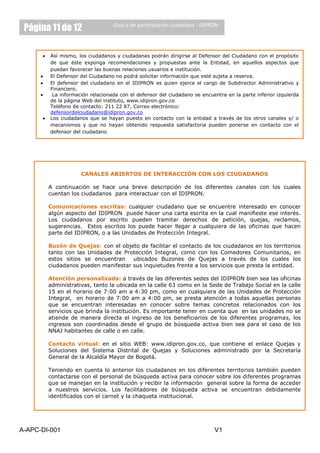 Página 11 de 12                  Guía a de participación ciudadana - IDPRON




         Así mismo, los ciudadanos y ciudadanas podrán dirigirse al Defensor del Ciudadano con el propósito
         de que éste exponga recomendaciones y propuestas ante la Entidad, en aquellos aspectos que
         puedan favorecer las buenas relaciones usuarios e institución.
         El Defensor del Ciudadano no podrá solicitar información que esté sujeta a reserva.
         El defensor del ciudadano en el IDIPRON es quien ejerce el cargo de Subdirector Administrativo y
         Financiero.
          La información relacionada con el defensor del ciudadano se encuentra en la parte inferior izquierda
         de la página Web del instituto, www.idipron.gov.co
         Teléfono de contacto: 211 22 87, Correo electrónico:
         defensordelciudadano@idipron.gov.co
         Los ciudadanos que se hayan puesto en contacto con la entidad a través de los otros canales y/ o
         mecanismos y que no hayan obtenido respuesta satisfactoria pueden ponerse en contacto con el
         defensor del ciudadano




                     CANALES ABIERTOS DE INTERACCIÓN CON LOS CIUDADANOS

        A continuación se hace una breve descripción de los diferentes canales con los cuales
        cuentan los ciudadanos para interactuar con el IDIPRON.

        Comunicaciones escritas: cualquier ciudadano que se encuentre interesado en conocer
        algún aspecto del IDIPRON puede hacer una carta escrita en la cual manifieste ese interés.
        Los ciudadanos por escrito pueden tramitar derechos de petición, quejas, reclamos,
        sugerencias. Estos escritos los puede hacer llegar a cualquiera de las oficinas que hacen
        parte del IDIPRON, o a las Unidades de Protección Integral.

        Buzón de Quejas: con el objeto de facilitar el contacto de los ciudadanos en los territorios
        tanto con las Unidades de Protección Integral, como con los Comedores Comunitarios, en
        estos sitios se encuentran   ubicados Buzones de Quejas a través de los cuales los
        ciudadanos pueden manifestar sus inquietudes frente a los servicios que presta la entidad.

        Atención personalizada: a través de las diferentes sedes del IDIPRON bien sea las oficinas
        administrativas, tanto la ubicada en la calle 63 como en la Sede de Trabajo Social en la calle
        15 en el horario de 7:00 am a 4:30 pm, como en cualquiera de las Unidades de Protección
        Integral, en horario de 7:00 am a 4:00 pm, se presta atención a todas aquellas personas
        que se encuentran interesadas en conocer sobre temas concretos relacionados con los
        servicios que brinda la institución. Es importante tener en cuenta que en las unidades no se
        atiende de manera directa el ingreso de los beneficiarios de los diferentes programas, los
        ingresos son coordinados desde el grupo de búsqueda activa bien sea para el caso de los
        NNAJ habitantes de calle o en calle.

        Contacto virtual: en el sitio WEB: www.idipron.gov.co, que contiene el enlace Quejas y
        Soluciones del Sistema Distrital de Quejas y Soluciones administrado por la Secretaría
        General de la Alcaldía Mayor de Bogotá.

        Teniendo en cuenta lo anterior los ciudadanos en los diferentes territorios también pueden
        contactarse con el personal de búsqueda activa para conocer sobre los diferentes programas
        que se manejan en la institución y recibir la información general sobre la forma de acceder
        a nuestros servicios. Los facilitadores de búsqueda activa se encuentran debidamente
        identificados con el carnet y la chaqueta institucional.




A-APC-DI-001                                                               V1
 