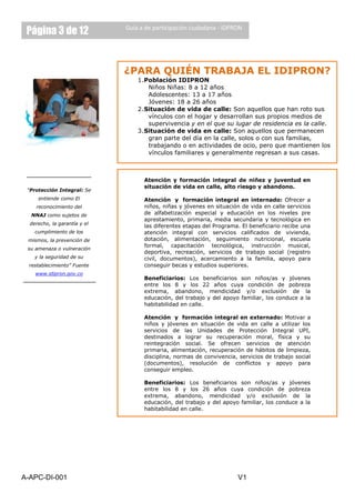 Página 3 de 12               Guía a de participación ciudadana - IDPRON




                              ¿PARA QUIÉN TRABAJA EL IDIPRON?
                                  1. Población IDIPRON
                                      Niños Niñas: 8 a 12 años
                                      Adolescentes: 13 a 17 años
                                      Jóvenes: 18 a 26 años
                                  2. Situación de vida de calle: Son aquellos que han roto sus
                                      vínculos con el hogar y desarrollan sus propios medios de
                                      supervivencia y en el que su lugar de residencia es la calle.
                                  3. Situación de vida en calle: Son aquellos que permanecen
                                      gran parte del día en la calle, solos o con sus familias,
                                      trabajando o en actividades de ocio, pero que mantienen los
                                      vínculos familiares y generalmente regresan a sus casas.



                                         NUESTROS SERVICIOS:
                                    Atención y formación integral de niñez y juventud en
                                    situación de vida en calle, alto riesgo y abandono.
 “Protección Integral: Se
     entiende como El               Atención y formación integral en internado: Ofrecer a
    reconocimiento del              niños, niñas y jóvenes en situación de vida en calle servicios
  NNAJ como sujetos de              de alfabetización especial y educación en los niveles pre
                                    aprestamiento, primaria, media secundaria y tecnológica en
  derecho, la garantía y el
                                    las diferentes etapas del Programa. El beneficiario recibe una
    cumplimiento de los             atención integral con servicios calificados de vivienda,
 mismos, la prevención de           dotación, alimentación, seguimiento nutricional, escuela
                                    formal, capacitación tecnológica, instrucción musical,
 su amenaza o vulneración
                                    deportiva, recreación, servicios de trabajo social (registro
    y la seguridad de su            civil, documentos), acercamiento a la familia, apoyo para
 restablecimiento” Fuente           conseguir becas y estudios superiores.
    www.idipron.gov.co
                                    Beneficiarios: Los beneficiarios son niños/as y jóvenes
                                    entre los 8 y los 22 años cuya condición de pobreza
                                    extrema, abandono, mendicidad y/o exclusión de la
                                    educación, del trabajo y del apoyo familiar, los conduce a la
                                    habitabilidad en calle.

                                    Atención y formación integral en externado: Motivar a
                                    niños y jóvenes en situación de vida en calle a utilizar los
                                    servicios de las Unidades de Protección Integral UPI,
                                    destinados a lograr su recuperación moral, física y su
                                    reintegración social. Se ofrecen servicios de atención
                                    primaria, alimentación, recuperación de hábitos de limpieza,
                                    disciplina, normas de convivencia, servicios de trabajo social
                                    (documentos), resolución de conflictos y apoyo para
                                    conseguir empleo.

                                    Beneficiarios: Los beneficiarios son niños/as y jóvenes
                                    entre los 8 y los 26 años cuya condición de pobreza
                                    extrema, abandono, mendicidad y/o exclusión de la
                                    educación, del trabajo y del apoyo familiar, los conduce a la
                                    habitabilidad en calle.




A-APC-DI-001                                                          V1
 