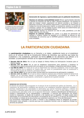 Página 5 de 12                       Guía a de participación ciudadana - IDPRON




                                      Generación de ingresos y oportunidades para la población beneficiaria.

                                      Jóvenes en extrema vulnerabilidad social Ofrecer oportunidades laborales
                                      a jóvenes en situación de vida en calle y jóvenes pandilleros. Los jóvenes en
                                      edad de trabajar reciben capacitación en labores sencillas y se integran a
                                      diferentes convenios. Se mantiene seguimiento y motivación de manera que el
“EL IDIPRON VELA POR LA RESTITUCIÓN   trabajo les sirva de terapia para mejorar su autoestima, acelerar su cambio de
INTEGRAL DE DERECHOS DE LOS NIÑOS,    conducta y actitud. Por su trabajo el joven recibe apoyo de sostenimiento que
  NIÑAS, ADOLESCENTES Y JOVENES”.     le permite atender sus necesidades básicas.
      Fuente www.idipron.gov.co       Beneficiarios: Jóvenes en situación de vida en calle, pandilleros y en alto
                                      riesgo, entre los 18 y 26 años.
                                      Mujeres en pobreza extrema: En cuanto a la oferta de generación de
                                       ¿QUE ES PARTICIPACIÓN CIUDADANA?
                                      ingresos a mujeres madres de asistidos en el IDIPRON se ejecuta en dos
                                      modalidades de convenios que el IDIPRON gestiona mediante convenios con
                                      otras entidades.




                              LA PARTICIPACIÓN CIUDADANA
      La participación ciudadana es un Derecho y un deber, establecido tanto en el preámbulo
      como en el artículo 103 de la Constitución Política de Colombia, que permite que todos los
      ciudadanos y las ciudadanas, participen de forma activa en las decisiones que afectan a la
      sociedad. La participación también se ha reglamentado en el siguiente marco normativo:

          Decreto 503 de 2011: Por el cual se adopta la Política Pública de Participación Incidente para el
          Distrito Capital.
          Decreto 371 de 2010: Por el cual se establecen lineamientos para preservar y fortalecer la
          transparencia y para la prevención de la corrupción en las Entidades y Organismos del Distrito Capital.
          Ley 850 de 2003: Por medio de la cual se reglamentan las veedurías ciudadanas. Crea el marco legal
          para el ejercicio de la veeduría en nuestro país, así como un procedimiento para la constitución e
          inscripción de grupos de veeduría y principios rectores.
          Ley 134 de 1994: Por la cual se dictan normas sobre los mecanismos de participación ciudadana
          Decreto 1421 de 1993: Por el cual se dicta el régimen especial para el Distrito Capital de Santa fe de
          Bogotá. En su articulado dispuso la promoción de la participación comunitaria y la creación de
          organizaciones para la participación, concertación y vigilancia de la gestión distrital




        DERECHO DE PETICIÓN:
        El derecho de petición está consagrado en el artículo 23 de la Constitución política de Colombia , es un
        mecanismo de participación ciudadana que permite a los ciudadanos presentar peticiones (verbales o
        escritas) respetuosas a las autoridades (o particulares que ejerzan funciones públicas) y obtener la
        resolución o respuesta dentro del término que ha establecido la ley, es decir 15 días hábiles a partir de
        su presentación, este debe contar con la siguiente información: nombre e Identificación del Peticionario,
        nombre e identificación de su representante o apoderado; la dirección del peticionario (en donde
        recibirá la respuesta); el objeto de la petición y las razones que la respaldan. El objeto puede estar
        relacionado con el suministro de información o la prestación de un trámite o un servicio de competencia
        de la entidad, un listado de los documentos que sustentan la petición y la Firma del Peticionario.
        Los funcionarios responsables de recibir u orientar a los ciudadanos tienen la obligación de brindar
        información clara completa y sencilla para que los ciudadanos tramiten ante la respectiva Entidad los
        derechos de petición.




A-APC-DI-001                                                                    V1
 
