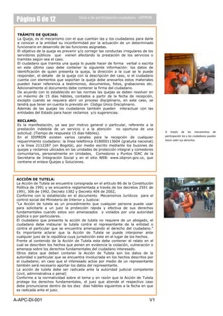Página 6 de 12                      Guía a de participación ciudadana - IDPRON



 TRÁMITE DE QUEJAS:
 La Queja, es el mecanismo con el que cuentan las y los ciudadanos para darle
 a conocer a la entidad su inconformidad por la actuación de un determinado
 funcionario en desarrollo de las funciones asignadas.
 El objetivo de la queja es prevenir y/o corregir las conductas irregulares de los
 servidores públicos que vienen afectando la prestación de los servicios o
 tramites según sea el caso.
 El ciudadano que tramita una queja lo puede hacer de forma verbal o escrita
 en este último caso debe contener la siguiente información: los datos de
 identificación de quien presenta la queja, la dirección a la cual se le puede
 responder, el detalle de la queja con la descripción del caso, si el ciudadano
 cuenta con elementos que soportan la queja debe anexarlos estos materiales
 pueden hacer referencia a testimonios, documentos, fotos, grabaciones etc.
 Adicionalmente el documento debe contener la firma del ciudadano.
 De acuerdo con lo establecido en las normas las quejas se deben resolver en
 un máximo de 15 días hábiles, contados a partir de la fecha de recepción,
 excepto cuando se requiera abrir un proceso disciplinario, en este caso, se
 tendrá que tener en cuenta lo previsto en Código Único Disciplinario.
 Además de las quejas los ciudadanos también pueden interactuar con las
 entidades del Estado para hacer reclamos y/o sugerencias.

 RECLAMO:
 Es la manifestación, ya sea por motivo general o particular, referente a la
 prestación indebida de un servicio o a la atención no oportuna de una
 solicitud. (Tiempo de respuesta 15 días hábiles).                                   A través de los mecanismos de
 En el IDIPRON existen varios canales para la recepción de cualquier                 participación los y las ciudadanos puedes
 requerimiento ciudadano: la línea telefónica 018000113604 (gratuita nacional)       hacer valer sus derechos
 y la línea 2112287 (en Bogotá), por medio escrito mediante los buzones de
 quejas y reclamos ubicados en las unidades de protección integral y comedores
 comunitarios, personalmente en Unidades, Comedores y Puntos SIAC de la
 Secretaria de Integración Social y en el sitio WEB: www.idipron.gov.co, que
 contiene el enlace Quejas y Soluciones.




 ACCIÓN DE TUTELA:
 La Acción de Tutela se encuentra consignada en el artículo 86 de la Constitución
 Política de 1991 y se encuentra reglamentada a través de los decretos 2591 de
 1991, 306 de 1992, Decreto 1382 y Decreto 404 de 2002,
 Conforme con lo establecido en el documento Mecanismos Jurídicos para el
 control social del Ministerio de Interior y Justicia:
 “La Acción de tutela es un procedimiento que cualquier persona puede usar
 para solicitarle a un juez la protección rápida y efectiva de sus derechos
 fundamentales cuando estos son amenazados o violados por una autoridad
 pública o por particulares.
 El ciudadano que presenta la acción de tutela no requiere de un abogado, el
 ciudadano debe instaurar la tutela contra el representante de la entidad o
 contra el particular que se encuentra amenazando el derecho del ciudadano.”
 Es importante aclarar que la Acción de Tutela se puede interponer ante
 cualquier juez de la república cuya jurisdicción este en el lugar de los hechos.
 Frente al contenido de la Acción de Tutela esta debe contener el relato en el
 cual se describen los hechos que ponen en evidencia la violación, vulneración o
 amenaza sobre los derechos fundamentales del ciudadano interesado.
 Otros datos que deben contener la Acción de Tutela son los datos de la
 autoridad o particular que se encuentra involucrada en los hechos descritos por
 el ciudadano; en caso que el interesado actúe por medio de un representante
 también será necesario aportar los datos del representante.
 La acción de tutela debe ser radicada ante la autoridad judicial competente
 (civil, administrativa o penal)
 Conforme a la normatividad sobre el tema y en razón que la Acción de Tutela
 protege los derechos fundamentales, el juez que atiende el respectivo caso
 debe pronunciarse dentro de los diez días hábiles siguientes a la fecha en que
 es radicada ante el juez.


A-APC-DI-001                                                                   V1
 