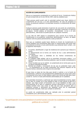 Página 7 de 12                Guía a de participación ciudadana - IDPRON



                            ACCIÓN DE CUMPLIMIENTO:

                            Este es un mecanismo consignando en el artículo 87 de la Constitución Política
                            el cual se desarrolla con la Ley 393 de 1997, esta ley establece que:

                            “Toda persona podrá acudir ante la autoridad judicial para hacer efectivo el
                            cumplimiento de una ley o un acto administrativo. En caso de prosperar la
                            acción, la sentencia ordenará a la autoridad renuente el cumplimiento del deber
                            omitido”.

                            Cualquier persona puede demandar el ejercicio de una acción de cumplimiento,
                            cuando el interesado considera que cualquier autoridad o particular en ejercicio
                            de alguna función pública, se encuentra incumpliendo la ley o un acto
                            administrativo, esta acción se puede ejercer en cualquier momento.

                            La Ley 393 de 1997 asignó la competencia para conocer de la Acción de
                            Cumplimiento a la jurisdicción contencioso administrativa, es decir, se deben
                            instaurar ante los jueces pertenecientes a esta jurisdicción.

                            Para que un ciudadano pueda hacer efectiva la Acción de Cumplimiento la
                            norma establece que previamente debe hacer el requerimiento ante quien está
                            incumpliendo la norma o el acto administrativo que pretende hacer cumplir., con
                            la siguiente información:

                            1. El nombre, identificación y lugar de residencia de la persona que instaura la
                               acción.
                            2. La determinación de la norma con fuerza de ley o acto administrativo
                               incumplido.
                            3. La descripción clara y detallada de los hechos constitutivos de
                               incumplimiento.
                            4. El ciudadano debe señalar cuál es la autoridad, funcionario público o el
                               particular que desarrolla funciones públicas y que ha venido incumpliendo la
                               norma.
                            5. Incluir pruebas que ya se solicitó el cumplimiento de la norma pero que no
                               se obtuvo respuesta favorable.
                            6. Solicitud de prueba y enunciación de las que se pretendan hacer valer
                            7.   La manifestación de no haber presentado otra solicitud respecto de los
                            mismos hechos o derechos ante ninguna otra autoridad.

                            El juez tiene un plazo de tres días para decidir si admite o no la Acción de
                            Cumplimiento, conforme a los procedimientos establecidos por la ley quien viene
                            incumpliendo la ley tiene 10 días hábiles a partir de la fecha del fallo para hacer
                            cumplir la norma o el acto administrativo demandado por el ciudadano.

                            Si la autoridad, funcionario, o particular que viene incumpliendo la norma, según
                            sea el caso no cumple con lo que estipula el fallo, el juez solicita al jefe de la
                            entidad que haga cumplir al funcionario con lo que establece el fallo y que
                            adicionalmente se le abra el respectivo proceso disciplinario; si el jefe de la
                            entidad también hace caso omiso al fallo del juez este procederá abrir el
                            respectivo proceso y sancionarlo por desacato, junto con el responsable
                            directamente implicado, hasta que cumplan la sentencia.

                            La acción de cumplimiento debe ser radicada ante la autoridad judicial
                            competente (civil, administrativa o penal)




“La participación sirve para fortalecer el control social y vincular los ciudadanos a los asuntos
                                     públicos de su interés”

A-APC-DI-001                                                              V1
 