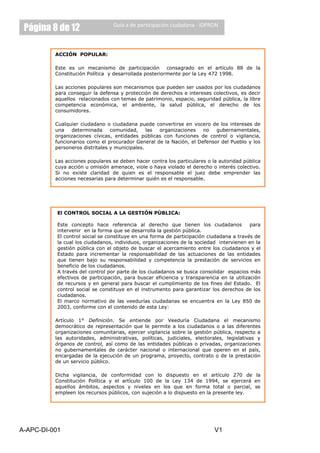 Página 8 de 12                   Guía a de participación ciudadana - IDPRON



          ACCIÓN POPULAR:

          Este es un mecanismo de participación consagrado en el artículo 88 de la
          Constitución Política y desarrollada posteriormente por la Ley 472 1998.

          Las acciones populares son mecanismos que pueden ser usados por los ciudadanos
          para conseguir la defensa y protección de derechos e intereses colectivos, es decir
          aquellos relacionados con temas de patrimonio, espacio, seguridad pública, la libre
          competencia económica, el ambiente, la salud pública, el derecho de los
          consumidores.

          Cualquier ciudadano o ciudadana puede convertirse en vocero de los intereses de
          una    determinada     comunidad,     las organizaciones   no   gubernamentales,
          organizaciones cívicas, entidades públicas con funciones de control o vigilancia,
          funcionarios como el procurador General de la Nación, el Defensor del Pueblo y los
          personeros distritales y municipales.

          Las acciones populares se deben hacer contra los particulares o la autoridad pública
          cuya acción u omisión amenace, viole o haya violado el derecho o interés colectivo.
          Si no existe claridad de quien es el responsable el juez debe emprender las
          acciones necesarias para determinar quién es el responsable.

          La Acción Popular se debe presentar ante un juez administrativo cuando se trata
          de un daño o amenazada causado por una entidad pública o por personas
          particulares que cumplan funciones administrativas contratistas, el caso se lleva
          ente el Tribunal Contencioso Administrativo del Departamento respectivo si el daño
           El CONTROL SOCIAL A LA GESTIÓN PÚBLICA:
          o amenaza es causado por un particular el caso se lleva ente un juzgado civil del
          circuito cuando el origen sea eminentemente privado.
           Este concepto hace referencia al derecho que tienen los ciudadanos              para
           intervenir en la forma que se desarrolla la gestión pública.
          Las control social se constituye en una forma por participación ciudadana a través de
           El acciones populares se deben presentar de escrito y señalar de manera clara
          los cual los ciudadanos, individuos, organizaciones de la sociedad intervienen en la
           la siguientes aspectos:
           gestión pública con el objeto de buscar el acercamiento entre los ciudadanos y el
           Estado para incrementar la responsabilidad de las actuaciones de las entidades
          El derecho o interés colectivo que se encuentra amenazado.
           que tienen bajo su responsabilidad y competencia la prestación de servicios en
          Describir de los ciudadanos.
           beneficio los hechos, que motivan la petición de la Acción de Cumplimiento y lo
          que se busca control por parte de los ciudadanos frente al tema expresar cual es la
           A través del con la acción, si se tiene claridad se busca consolidar espacios más
          autoridad pública o la persona responsable de layamenaza, el o en la utilización
           efectivos de participación, para buscar eficiencia    transparencia los interesados
          según el caso deben allegar las pruebas, también se deben incluir los datos El
           de recursos y en general para buscar el cumplimiento de los fines del Estado. de
          identificación y se constituye quien promueve la Acción Popular. los derechos de los
           control social ubicación de en el instrumento para garantizar
           ciudadanos.
           El marco normativo de las veedurías ciudadanas se encuentra en la Ley 850 de
          El juez debe liderar un pacto de cumplimiento entre las partes implicadas, una vez
           2003, conforme con el contenido de esta Ley:
          formalizado el pacto debe ser publicado en un diario de circulación nacional, en
          caso que no sea posible la suscripción de un pacto entre las partes interesadas el
          juez en los tiempos determinados por la ley debe dictar la respectiva el mecanismo
          Artículo 1° Definición. Se entiende por Veeduría Ciudadana sentencia.
          democrático de representación que le permite a los ciudadanos o a las diferentes
          organizaciones comunitarias, ejercer vigilancia sobre la gestión pública, respecto a
          las autoridades, administrativas, políticas, judiciales, electorales, legislativas y
          órganos de control, así como de las entidades públicas o privadas, organizaciones
          no gubernamentales de carácter nacional o internacional que operen en el país,
          encargadas de la ejecución de un programa, proyecto, contrato o de la prestación
          de un servicio público.

          Dicha vigilancia, de conformidad con lo         dispuesto en el artículo 270 de la
          Constitución Política y el artículo 100 de     la Ley 134 de 1994, se ejercerá en
          aquellos ámbitos, aspectos y niveles en       los que en forma total o parcial, se
          empleen los recursos públicos, con sujeción   a lo dispuesto en la presente ley.




A-APC-DI-001                                                               V1
 